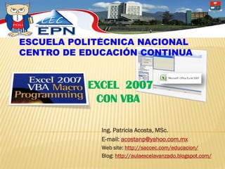 ESCUELA POLITÉCNICA NACIONAL
CENTRO DE EDUCACIÓN CONTINUA


           EXCEL 2007
            CON VBA

             Ing. Patricia Acosta, MSc.
             E-mail: acostanp@yahoo.com.mx
             Web site: http://saccec.com/educacion/
             Blog: http://aulaexcelavanzado.blogspot.com/
 