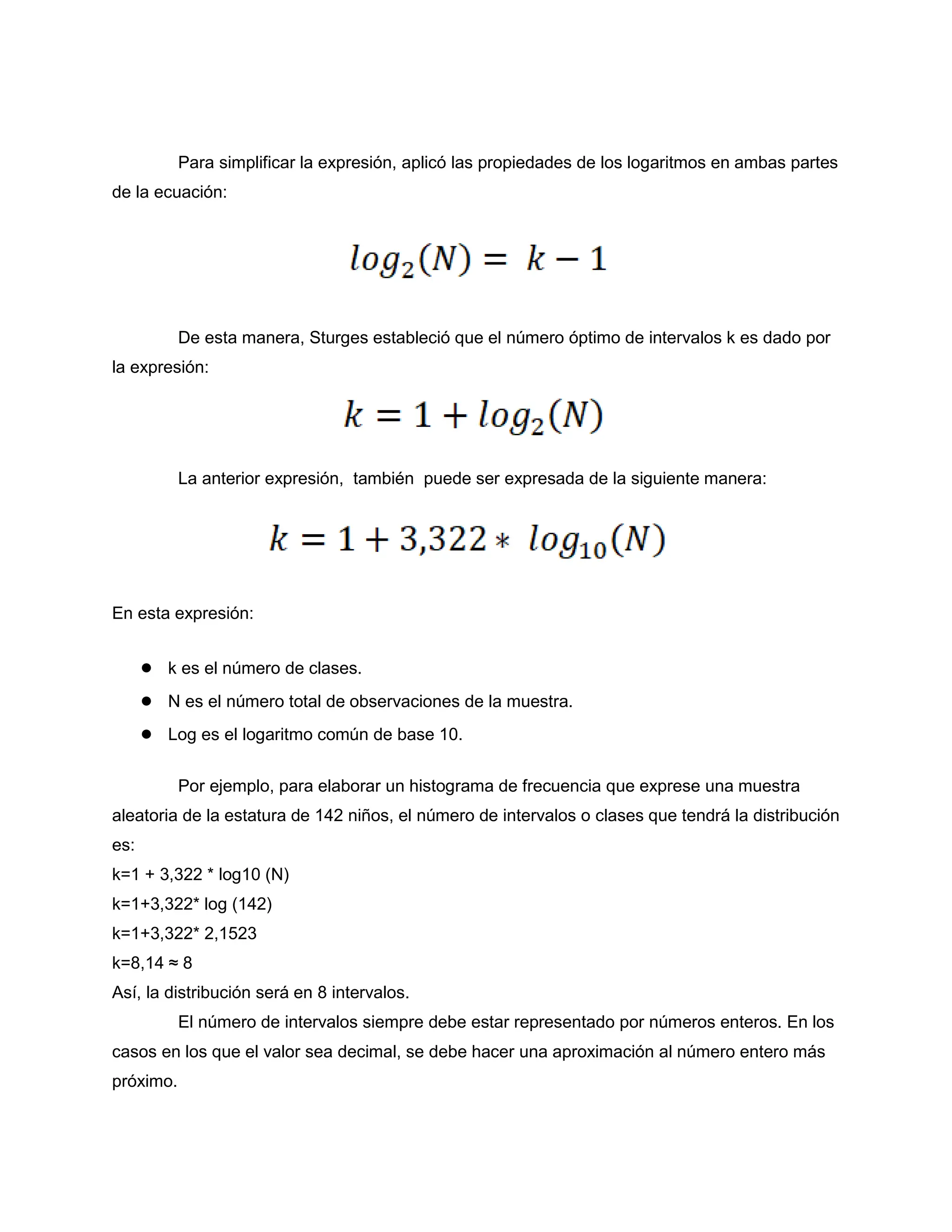 Para simplificar la expresión, aplicó las propiedades de los logaritmos en ambas partes
de la ecuación:
De esta manera, Sturges estableció que el número óptimo de intervalos k es dado por
la expresión:
La anterior expresión, también puede ser expresada de la siguiente manera:
En esta expresión:
● k es el número de clases.
● N es el número total de observaciones de la muestra.
● Log es el logaritmo común de base 10.
Por ejemplo, para elaborar un histograma de frecuencia que exprese una muestra
aleatoria de la estatura de 142 niños, el número de intervalos o clases que tendrá la distribución
es:
k=1 + 3,322 * log10 (N)
k=1+3,322* log (142)
k=1+3,322* 2,1523
k=8,14 ≈ 8
Así, la distribución será en 8 intervalos.
El número de intervalos siempre debe estar representado por números enteros. En los
casos en los que el valor sea decimal, se debe hacer una aproximación al número entero más
próximo.
 