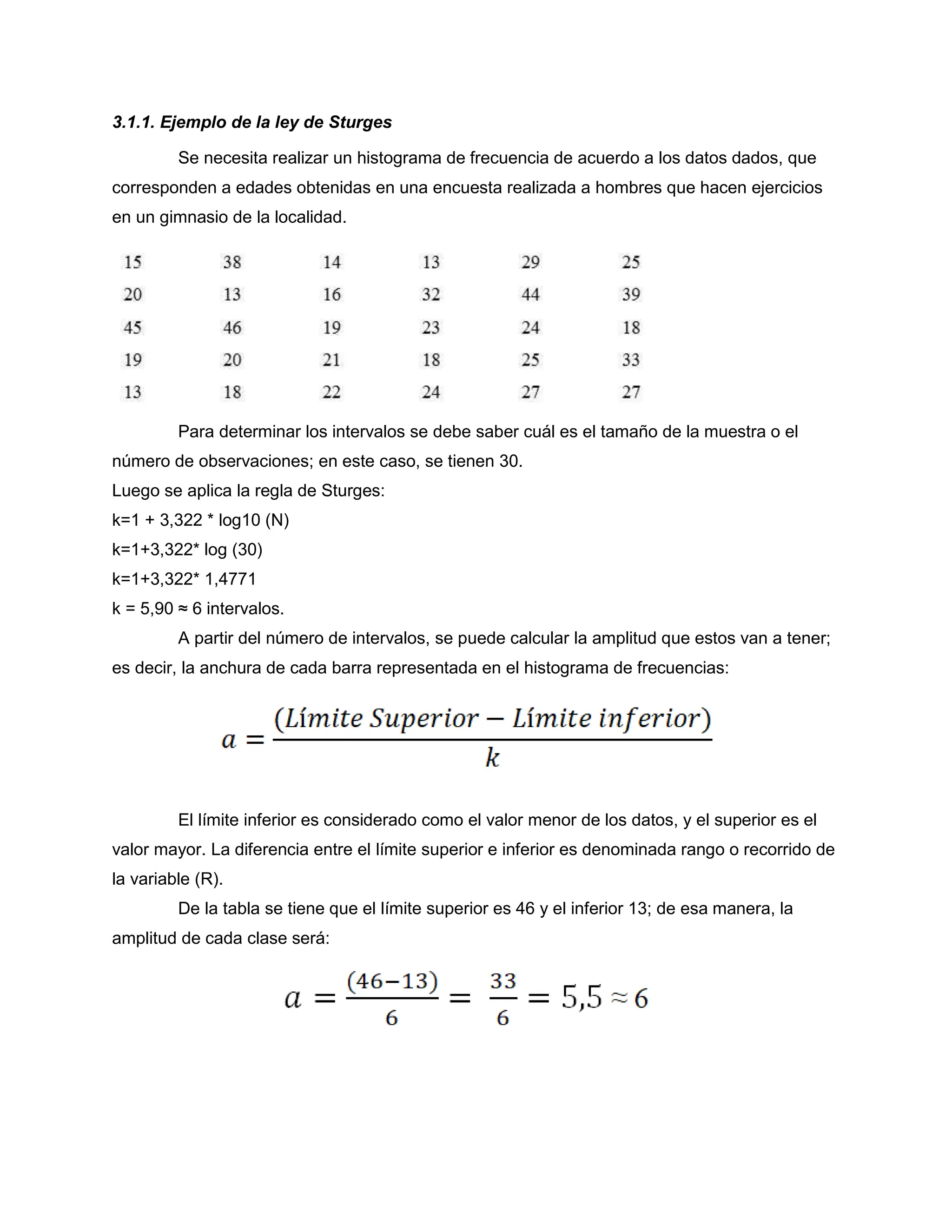 3.1.1. Ejemplo de la ley de Sturges
Se necesita realizar un histograma de frecuencia de acuerdo a los datos dados, que
corresponden a edades obtenidas en una encuesta realizada a hombres que hacen ejercicios
en un gimnasio de la localidad.
Para determinar los intervalos se debe saber cuál es el tamaño de la muestra o el
número de observaciones; en este caso, se tienen 30.
Luego se aplica la regla de Sturges:
k=1 + 3,322 * log10 (N)
k=1+3,322* log (30)
k=1+3,322* 1,4771
k = 5,90 ≈ 6 intervalos.
A partir del número de intervalos, se puede calcular la amplitud que estos van a tener;
es decir, la anchura de cada barra representada en el histograma de frecuencias:
El límite inferior es considerado como el valor menor de los datos, y el superior es el
valor mayor. La diferencia entre el límite superior e inferior es denominada rango o recorrido de
la variable (R).
De la tabla se tiene que el límite superior es 46 y el inferior 13; de esa manera, la
amplitud de cada clase será:
 