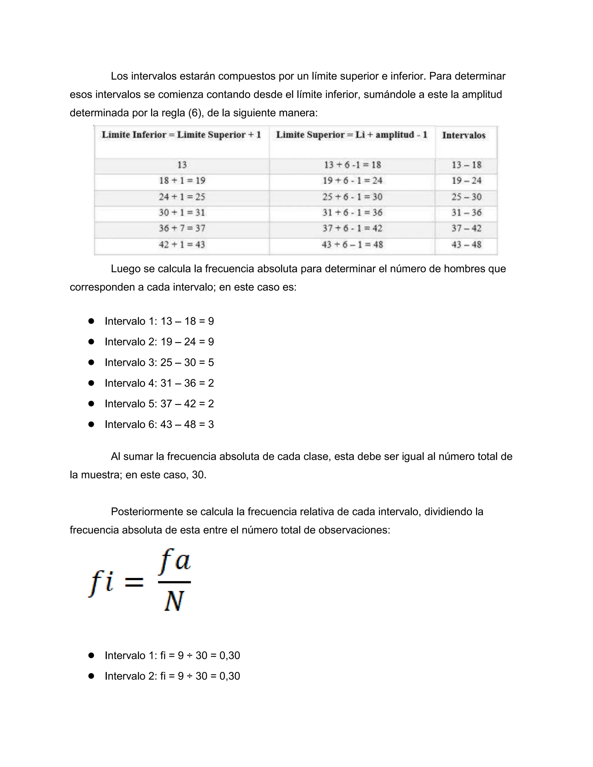 Los intervalos estarán compuestos por un límite superior e inferior. Para determinar
esos intervalos se comienza contando desde el límite inferior, sumándole a este la amplitud
determinada por la regla (6), de la siguiente manera:
Luego se calcula la frecuencia absoluta para determinar el número de hombres que
corresponden a cada intervalo; en este caso es:
● Intervalo 1: 13 – 18 = 9
● Intervalo 2: 19 – 24 = 9
● Intervalo 3: 25 – 30 = 5
● Intervalo 4: 31 – 36 = 2
● Intervalo 5: 37 – 42 = 2
● Intervalo 6: 43 – 48 = 3
Al sumar la frecuencia absoluta de cada clase, esta debe ser igual al número total de
la muestra; en este caso, 30.
Posteriormente se calcula la frecuencia relativa de cada intervalo, dividiendo la
frecuencia absoluta de esta entre el número total de observaciones:
● Intervalo 1: fi = 9 ÷ 30 = 0,30
● Intervalo 2: fi = 9 ÷ 30 = 0,30
 