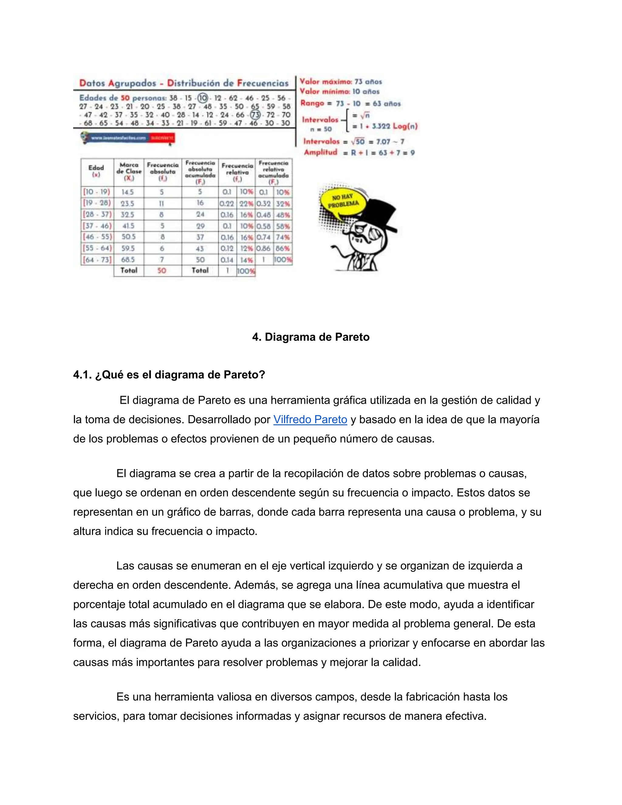 4. Diagrama de Pareto
4.1. ¿Qué es el diagrama de Pareto?
El diagrama de Pareto es una herramienta gráfica utilizada en la gestión de calidad y
la toma de decisiones. Desarrollado por Vilfredo Pareto y basado en la idea de que la mayoría
de los problemas o efectos provienen de un pequeño número de causas.
El diagrama se crea a partir de la recopilación de datos sobre problemas o causas,
que luego se ordenan en orden descendente según su frecuencia o impacto. Estos datos se
representan en un gráfico de barras, donde cada barra representa una causa o problema, y su
altura indica su frecuencia o impacto.
Las causas se enumeran en el eje vertical izquierdo y se organizan de izquierda a
derecha en orden descendente. Además, se agrega una línea acumulativa que muestra el
porcentaje total acumulado en el diagrama que se elabora. De este modo, ayuda a identificar
las causas más significativas que contribuyen en mayor medida al problema general. De esta
forma, el diagrama de Pareto ayuda a las organizaciones a priorizar y enfocarse en abordar las
causas más importantes para resolver problemas y mejorar la calidad.
Es una herramienta valiosa en diversos campos, desde la fabricación hasta los
servicios, para tomar decisiones informadas y asignar recursos de manera efectiva.
 
