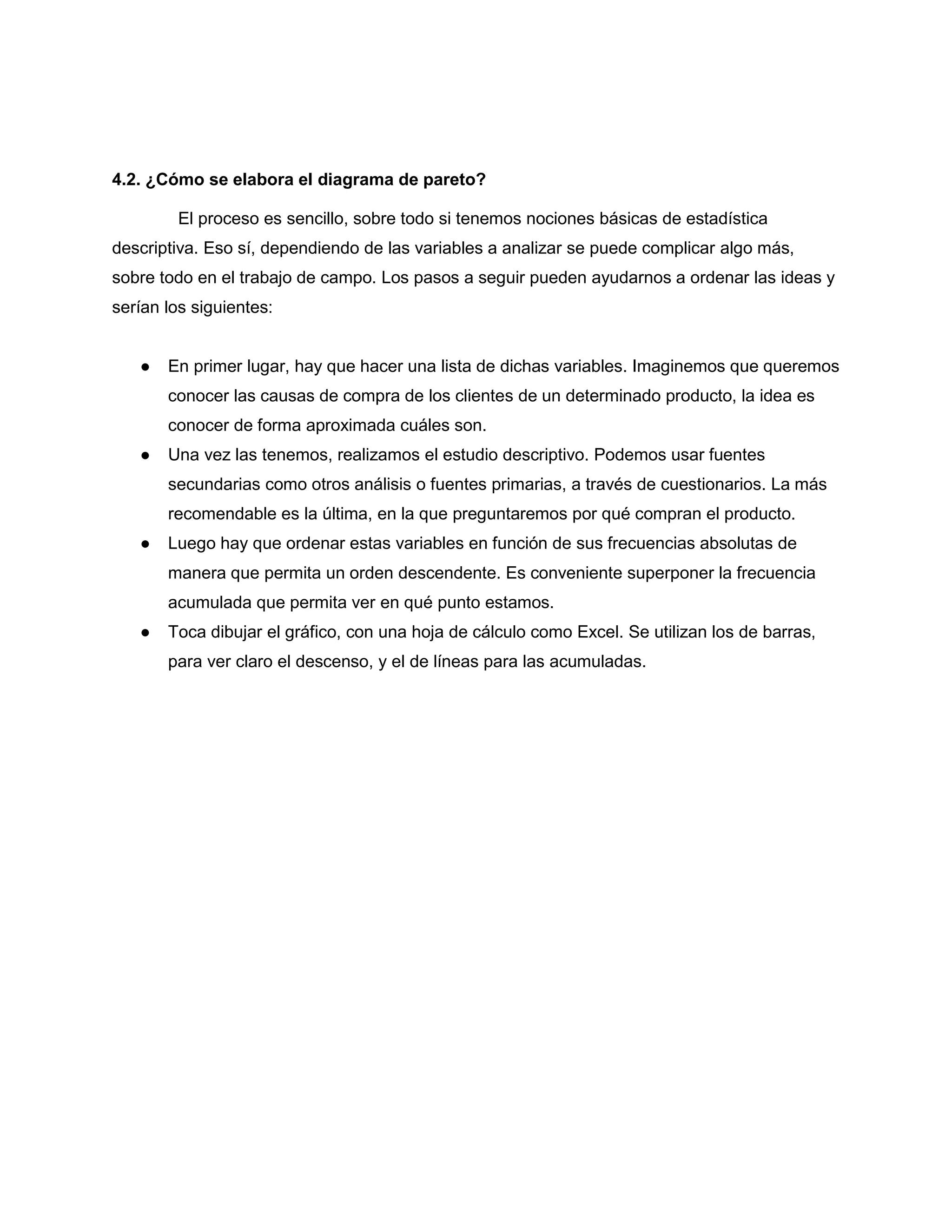 4.2. ¿Cómo se elabora el diagrama de pareto?
El proceso es sencillo, sobre todo si tenemos nociones básicas de estadística
descriptiva. Eso sí, dependiendo de las variables a analizar se puede complicar algo más,
sobre todo en el trabajo de campo. Los pasos a seguir pueden ayudarnos a ordenar las ideas y
serían los siguientes:
● En primer lugar, hay que hacer una lista de dichas variables. Imaginemos que queremos
conocer las causas de compra de los clientes de un determinado producto, la idea es
conocer de forma aproximada cuáles son.
● Una vez las tenemos, realizamos el estudio descriptivo. Podemos usar fuentes
secundarias como otros análisis o fuentes primarias, a través de cuestionarios. La más
recomendable es la última, en la que preguntaremos por qué compran el producto.
● Luego hay que ordenar estas variables en función de sus frecuencias absolutas de
manera que permita un orden descendente. Es conveniente superponer la frecuencia
acumulada que permita ver en qué punto estamos.
● Toca dibujar el gráfico, con una hoja de cálculo como Excel. Se utilizan los de barras,
para ver claro el descenso, y el de líneas para las acumuladas.
 