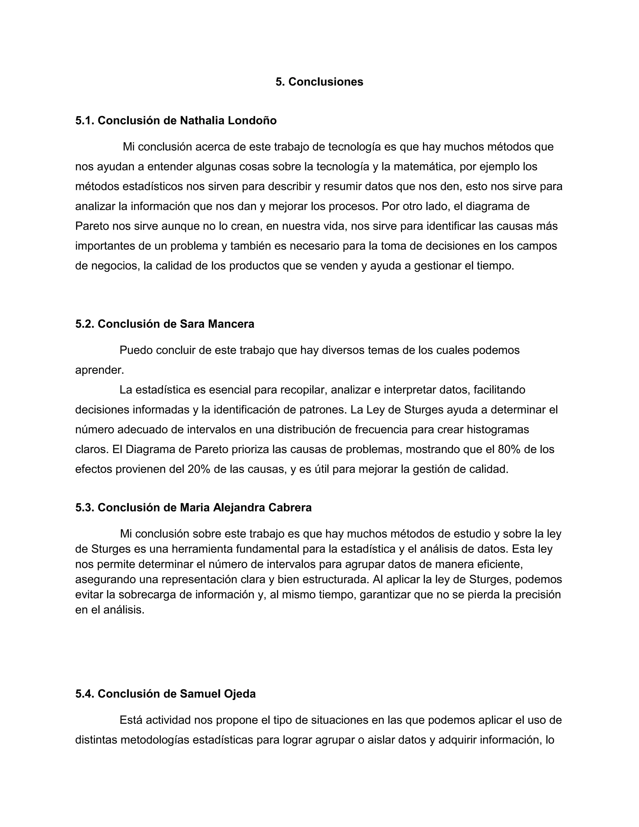 5. Conclusiones
5.1. Conclusión de Nathalia Londoño
Mi conclusión acerca de este trabajo de tecnología es que hay muchos métodos que
nos ayudan a entender algunas cosas sobre la tecnología y la matemática, por ejemplo los
métodos estadísticos nos sirven para describir y resumir datos que nos den, esto nos sirve para
analizar la información que nos dan y mejorar los procesos. Por otro lado, el diagrama de
Pareto nos sirve aunque no lo crean, en nuestra vida, nos sirve para identificar las causas más
importantes de un problema y también es necesario para la toma de decisiones en los campos
de negocios, la calidad de los productos que se venden y ayuda a gestionar el tiempo.
5.2. Conclusión de Sara Mancera
Puedo concluir de este trabajo que hay diversos temas de los cuales podemos
aprender.
La estadística es esencial para recopilar, analizar e interpretar datos, facilitando
decisiones informadas y la identificación de patrones. La Ley de Sturges ayuda a determinar el
número adecuado de intervalos en una distribución de frecuencia para crear histogramas
claros. El Diagrama de Pareto prioriza las causas de problemas, mostrando que el 80% de los
efectos provienen del 20% de las causas, y es útil para mejorar la gestión de calidad.
5.3. Conclusión de Maria Alejandra Cabrera
Mi conclusión sobre este trabajo es que hay muchos métodos de estudio y sobre la ley
de Sturges es una herramienta fundamental para la estadística y el análisis de datos. Esta ley
nos permite determinar el número de intervalos para agrupar datos de manera eficiente,
asegurando una representación clara y bien estructurada. Al aplicar la ley de Sturges, podemos
evitar la sobrecarga de información y, al mismo tiempo, garantizar que no se pierda la precisión
en el análisis.
5.4. Conclusión de Samuel Ojeda
Está actividad nos propone el tipo de situaciones en las que podemos aplicar el uso de
distintas metodologías estadísticas para lograr agrupar o aislar datos y adquirir información, lo
 