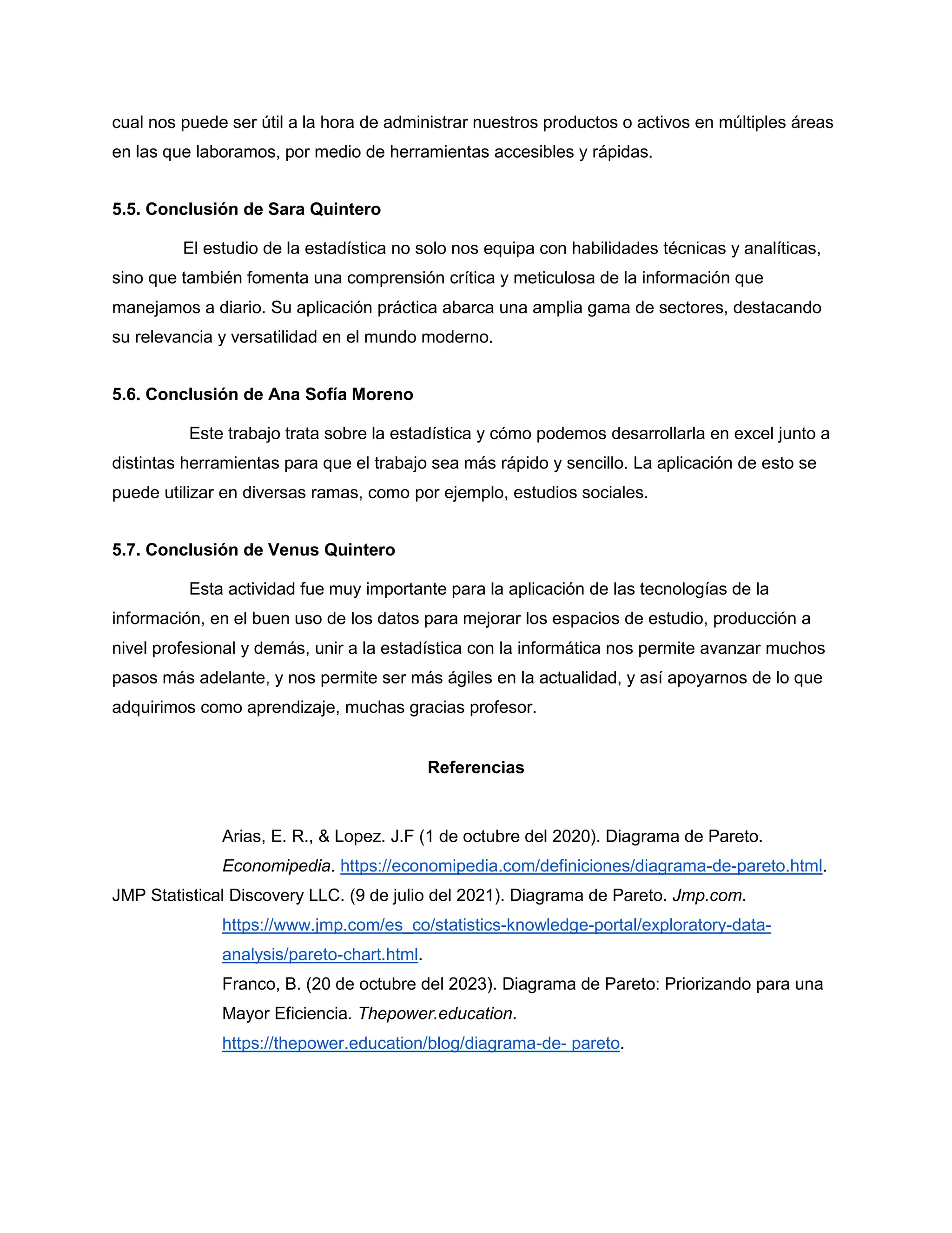 cual nos puede ser útil a la hora de administrar nuestros productos o activos en múltiples áreas
en las que laboramos, por medio de herramientas accesibles y rápidas.
5.5. Conclusión de Sara Quintero
El estudio de la estadística no solo nos equipa con habilidades técnicas y analíticas,
sino que también fomenta una comprensión crítica y meticulosa de la información que
manejamos a diario. Su aplicación práctica abarca una amplia gama de sectores, destacando
su relevancia y versatilidad en el mundo moderno.
5.6. Conclusión de Ana Sofía Moreno
Este trabajo trata sobre la estadística y cómo podemos desarrollarla en excel junto a
distintas herramientas para que el trabajo sea más rápido y sencillo. La aplicación de esto se
puede utilizar en diversas ramas, como por ejemplo, estudios sociales.
5.7. Conclusión de Venus Quintero
Esta actividad fue muy importante para la aplicación de las tecnologías de la
información, en el buen uso de los datos para mejorar los espacios de estudio, producción a
nivel profesional y demás, unir a la estadística con la informática nos permite avanzar muchos
pasos más adelante, y nos permite ser más ágiles en la actualidad, y así apoyarnos de lo que
adquirimos como aprendizaje, muchas gracias profesor.
Referencias
Arias, E. R., & Lopez. J.F (1 de octubre del 2020). Diagrama de Pareto.
Economipedia. https://economipedia.com/definiciones/diagrama-de-pareto.html.
JMP Statistical Discovery LLC. (9 de julio del 2021). Diagrama de Pareto. Jmp.com.
https://www.jmp.com/es_co/statistics-knowledge-portal/exploratory-data-
analysis/pareto-chart.html.
Franco, B. (20 de octubre del 2023). Diagrama de Pareto: Priorizando para una
Mayor Eficiencia. Thepower.education.
https://thepower.education/blog/diagrama-de- pareto.
 