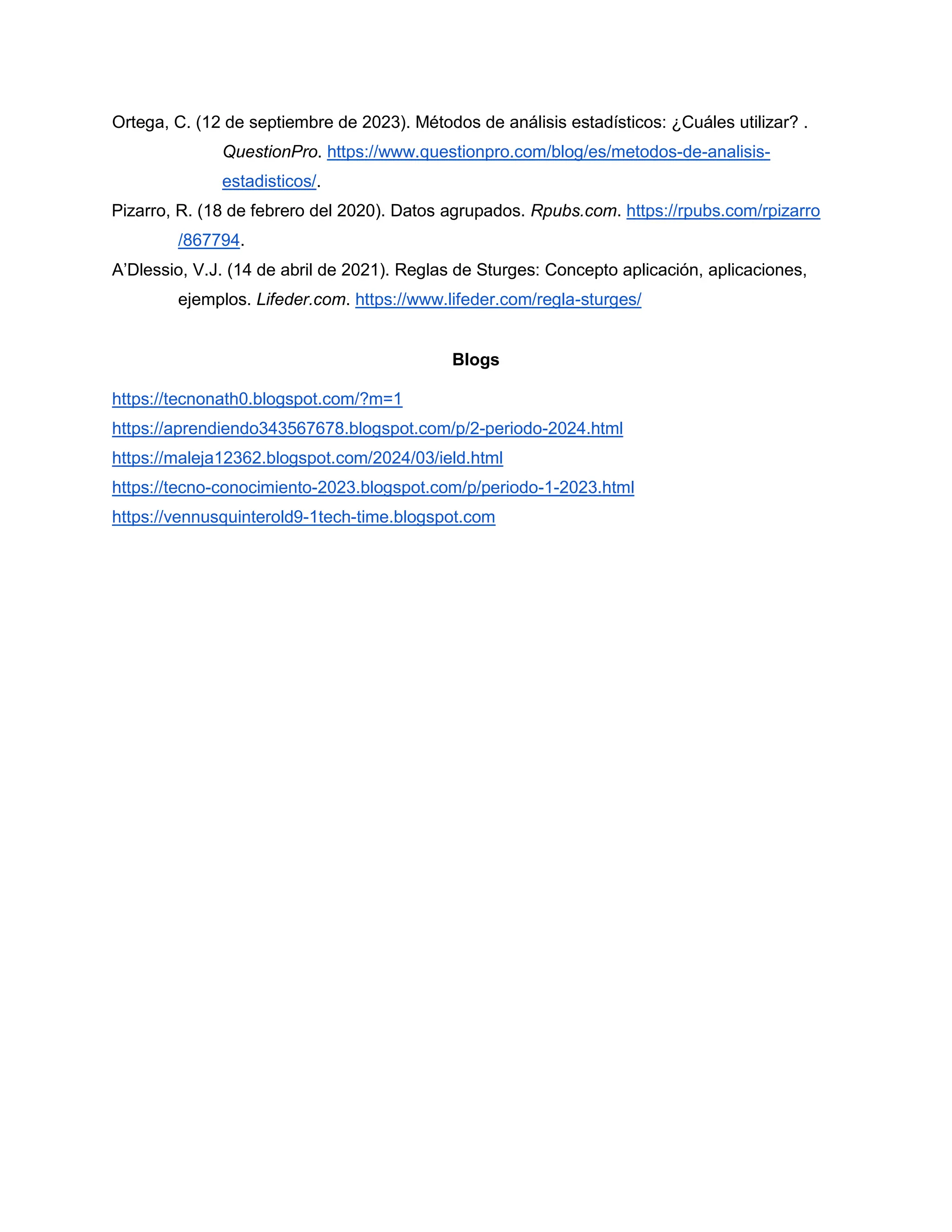 Ortega, C. (12 de septiembre de 2023). Métodos de análisis estadísticos: ¿Cuáles utilizar? .
QuestionPro. https://www.questionpro.com/blog/es/metodos-de-analisis-
estadisticos/.
Pizarro, R. (18 de febrero del 2020). Datos agrupados. Rpubs.com. https://rpubs.com/rpizarro
/867794.
A’Dlessio, V.J. (14 de abril de 2021). Reglas de Sturges: Concepto aplicación, aplicaciones,
ejemplos. Lifeder.com. https://www.lifeder.com/regla-sturges/
Blogs
https://tecnonath0.blogspot.com/?m=1
https://aprendiendo343567678.blogspot.com/p/2-periodo-2024.html
https://maleja12362.blogspot.com/2024/03/ield.html
https://tecno-conocimiento-2023.blogspot.com/p/periodo-1-2023.html
https://vennusquinterold9-1tech-time.blogspot.com
 