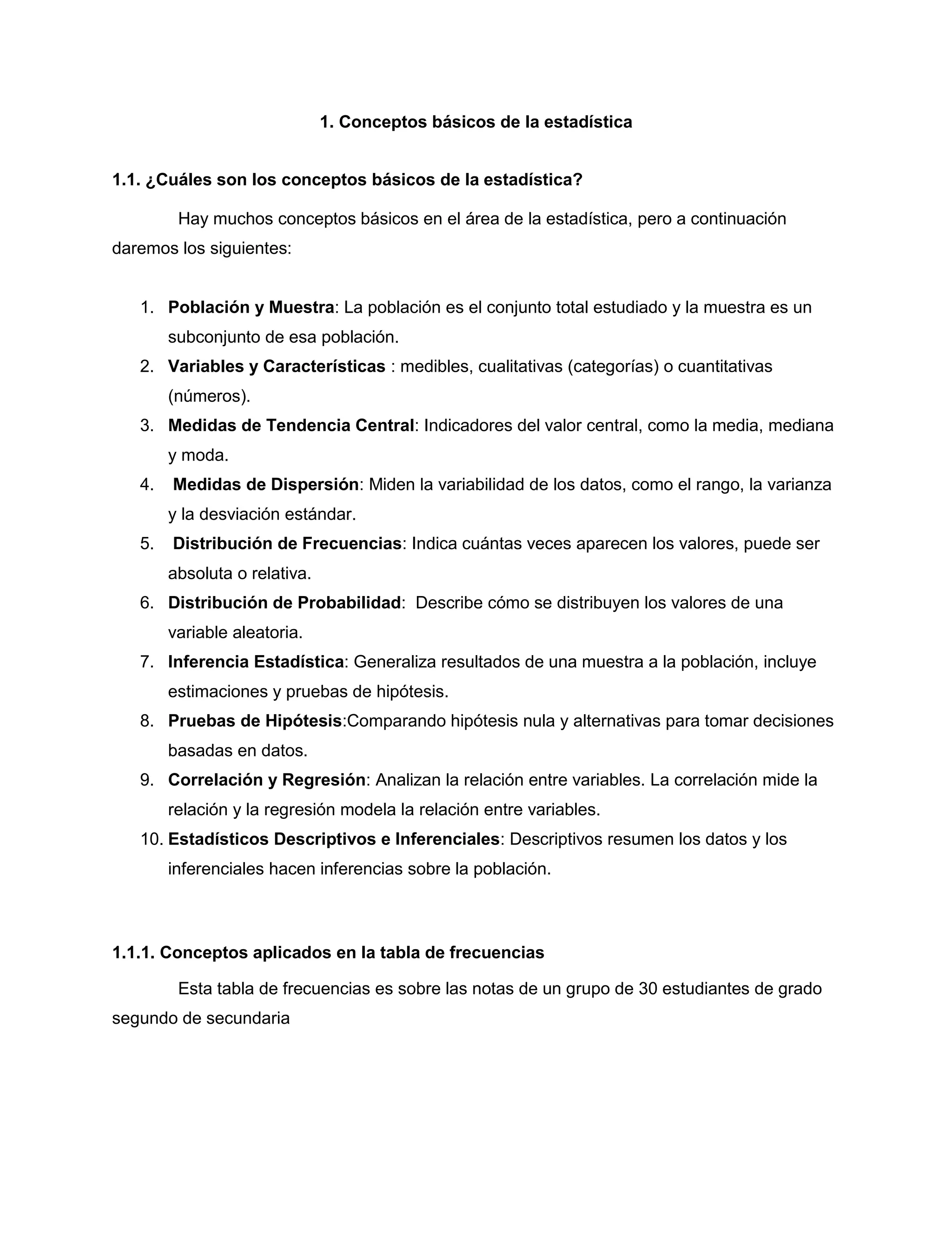 1. Conceptos básicos de la estadística
1.1. ¿Cuáles son los conceptos básicos de la estadística?
Hay muchos conceptos básicos en el área de la estadística, pero a continuación
daremos los siguientes:
1. Población y Muestra: La población es el conjunto total estudiado y la muestra es un
subconjunto de esa población.
2. Variables y Características : medibles, cualitativas (categorías) o cuantitativas
(números).
3. Medidas de Tendencia Central: Indicadores del valor central, como la media, mediana
y moda.
4. Medidas de Dispersión: Miden la variabilidad de los datos, como el rango, la varianza
y la desviación estándar.
5. Distribución de Frecuencias: Indica cuántas veces aparecen los valores, puede ser
absoluta o relativa.
6. Distribución de Probabilidad: Describe cómo se distribuyen los valores de una
variable aleatoria.
7. Inferencia Estadística: Generaliza resultados de una muestra a la población, incluye
estimaciones y pruebas de hipótesis.
8. Pruebas de Hipótesis:Comparando hipótesis nula y alternativas para tomar decisiones
basadas en datos.
9. Correlación y Regresión: Analizan la relación entre variables. La correlación mide la
relación y la regresión modela la relación entre variables.
10. Estadísticos Descriptivos e Inferenciales: Descriptivos resumen los datos y los
inferenciales hacen inferencias sobre la población.
1.1.1. Conceptos aplicados en la tabla de frecuencias
Esta tabla de frecuencias es sobre las notas de un grupo de 30 estudiantes de grado
segundo de secundaria
 
