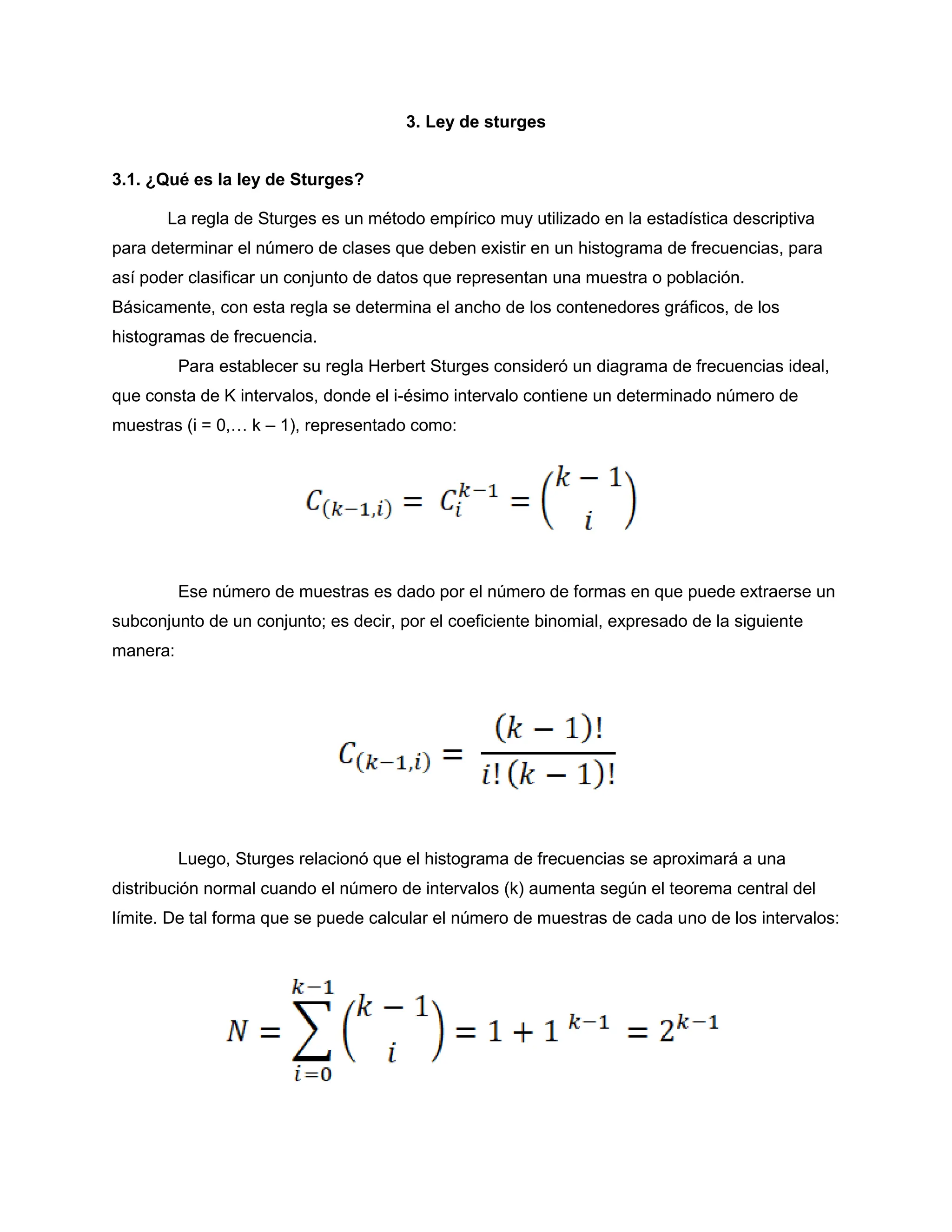3. Ley de sturges
3.1. ¿Qué es la ley de Sturges?
La regla de Sturges es un método empírico muy utilizado en la estadística descriptiva
para determinar el número de clases que deben existir en un histograma de frecuencias, para
así poder clasificar un conjunto de datos que representan una muestra o población.
Básicamente, con esta regla se determina el ancho de los contenedores gráficos, de los
histogramas de frecuencia.
Para establecer su regla Herbert Sturges consideró un diagrama de frecuencias ideal,
que consta de K intervalos, donde el i-ésimo intervalo contiene un determinado número de
muestras (i = 0,… k – 1), representado como:
Ese número de muestras es dado por el número de formas en que puede extraerse un
subconjunto de un conjunto; es decir, por el coeficiente binomial, expresado de la siguiente
manera:
Luego, Sturges relacionó que el histograma de frecuencias se aproximará a una
distribución normal cuando el número de intervalos (k) aumenta según el teorema central del
límite. De tal forma que se puede calcular el número de muestras de cada uno de los intervalos:
 