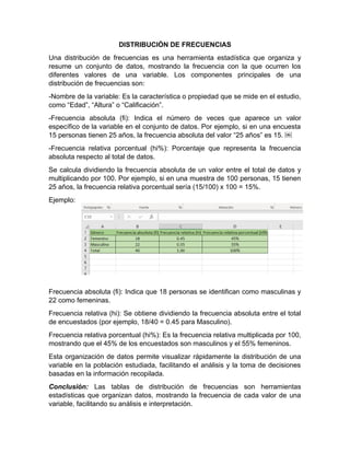 DISTRIBUCIÓN DE FRECUENCIAS
Una distribución de frecuencias es una herramienta estadística que organiza y
resume un conjunto de datos, mostrando la frecuencia con la que ocurren los
diferentes valores de una variable. Los componentes principales de una
distribución de frecuencias son:
-Nombre de la variable: Es la característica o propiedad que se mide en el estudio,
como “Edad”, “Altura” o “Calificación”.
-Frecuencia absoluta (fi): Indica el número de veces que aparece un valor
específico de la variable en el conjunto de datos. Por ejemplo, si en una encuesta
15 personas tienen 25 años, la frecuencia absoluta del valor “25 años” es 15. ￼
-Frecuencia relativa porcentual (hi%): Porcentaje que representa la frecuencia
absoluta respecto al total de datos.
Se calcula dividiendo la frecuencia absoluta de un valor entre el total de datos y
multiplicando por 100. Por ejemplo, si en una muestra de 100 personas, 15 tienen
25 años, la frecuencia relativa porcentual sería (15/100) x 100 = 15%.
Ejemplo:
Frecuencia absoluta (fi): Indica que 18 personas se identifican como masculinas y
22 como femeninas.
Frecuencia relativa (hi): Se obtiene dividiendo la frecuencia absoluta entre el total
de encuestados (por ejemplo, 18/40 = 0.45 para Masculino).
Frecuencia relativa porcentual (hi%): Es la frecuencia relativa multiplicada por 100,
mostrando que el 45% de los encuestados son masculinos y el 55% femeninos.
Esta organización de datos permite visualizar rápidamente la distribución de una
variable en la población estudiada, facilitando el análisis y la toma de decisiones
basadas en la información recopilada.
Conclusión: Las tablas de distribución de frecuencias son herramientas
estadísticas que organizan datos, mostrando la frecuencia de cada valor de una
variable, facilitando su análisis e interpretación.
 