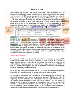 NOTICIA ACTUAL
Según datos del Ministerio del Interior de España, hasta febrero de 2025 se
registraron 5.493 casos activos de violencia de género en la Región de Murcia,
una disminución de 243 casos respecto al mes anterior. De estos, uno presenta
riesgo extremo, 54 riesgo alto, 774 riesgo medio y 2.438 riesgo bajo. Además,
3.275 casos involucran a víctimas con menores a cargo, con 92 menores en riesgo
de agresión y 553 en situación de vulnerabilidad. A nivel nacional, hay 100.899
casos activos, con 52.792 implicando menores y 11.019 considerados de alto
riesgo de violencia grave o letal. Las comunidades con más casos activos son
Andalucía, Comunidad Valenciana y Comunidad de Madrid.
Aunque la disminución en Murcia es un indicio positivo, la persistencia de casos
de alto riesgo subraya la necesidad de reforzar las medidas de protección y
prevención. La alta proporción de casos que involucran a menores destaca la
urgencia de intervenciones específicas para proteger a esta población vulnerable.
A nivel nacional, la magnitud de los casos activos y la concentración en ciertas
comunidades autónomas sugieren la necesidad de políticas adaptadas a las
realidades locales. Es fundamental continuar fortaleciendo los sistemas de apoyo
y protección para las víctimas, así como promover campañas educativas que
aborden las raíces de la violencia de género.
Análisis de porcentajes
En Murcia, el 59.6% de los casos activos involucran a menores, lo que resalta la
vulnerabilidad de los niños en estos contextos. A nivel nacional, el 52.3% de los
casos también afectan a menores, lo que indica que más de la mitad de las
víctimas tienen hijos a su cargo. Los casos de alto riesgo representan el 10.9% del
total en España, lo que significa que más de 1 de cada 10 víctimas está en peligro
grave de sufrir violencia extrema o letal.
En Murcia, los casos de alto riesgo son el 1%, lo que podría indicar una menor
proporción de violencia extrema en comparación con el resto del país.
En conclusión, a pesar de que los casos de violencia de género en Murcia han
disminuido un poco, sigue siendo un problema grave en España, con miles de
mujeres y menores afectados. Es preocupante que aún haya muchos casos de
alto riesgo, lo que demuestra que las medidas actuales no son suficientes. Es
necesario que el gobierno refuerce la protección a las víctimas y que en la
sociedad se fomente la educación sobre el respeto y la igualdad para prevenir este
tipo de violencia desde temprana edad. Si no cambiamos la mentalidad y
seguimos normalizando ciertas actitudes, este problema no desaparecerá.
 
