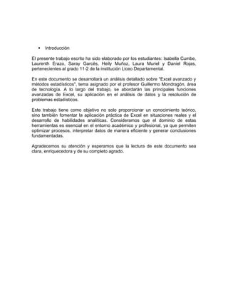  Introducción
El presente trabajo escrito ha sido elaborado por los estudiantes: Isabella Cumbe,
Laurenth Erazo, Saray Garcés, Heily Muñoz, Laura Muriel y Daniel Rojas,
pertenecientes al grado 11-2 de la institución Liceo Departamental.
En este documento se desarrollará un análisis detallado sobre "Excel avanzado y
métodos estadísticos", tema asignado por el profesor Guillermo Mondragón, área
de tecnología. A lo largo del trabajo, se abordarán las principales funciones
avanzadas de Excel, su aplicación en el análisis de datos y la resolución de
problemas estadísticos.
Este trabajo tiene como objetivo no solo proporcionar un conocimiento teórico,
sino también fomentar la aplicación práctica de Excel en situaciones reales y el
desarrollo de habilidades analíticas. Consideramos que el dominio de estas
herramientas es esencial en el entorno académico y profesional, ya que permiten
optimizar procesos, interpretar datos de manera eficiente y generar conclusiones
fundamentadas.
Agradecemos su atención y esperamos que la lectura de este documento sea
clara, enriquecedora y de su completo agrado.
 