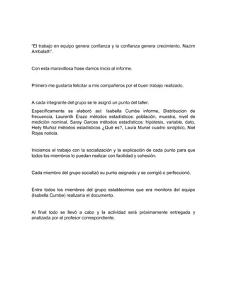 “El trabajo en equipo genera confianza y la confianza genera crecimiento. Nazim
Ambalath”.
Con esta maravillosa frase damos inicio al informe.
Primero me gustaría felicitar a mis compañeros por el buen trabajo realizado.
A cada integrante del grupo se le asignó un punto del taller.
Específicamente se elaboró así: Isabella Cumbe informe, Distribucion de
frecuencia, Laurenth Erazo métodos estadísticos: población, muestra, nivel de
medición nominal, Saray Garces métodos estadísticos: hipótesis, variable, dato,
Heily Muñoz métodos estadísticos ¿Qué es?, Laura Muriel cuadro sinóptico, Niel
Rojas noticia.
Iniciamos el trabajo con la socialización y la explicación de cada punto para que
todos los miembros lo puedan realizar con facilidad y cohesión.
Cada miembro del grupo socializó su punto asignado y se corrigió o perfeccionó.
Entre todos los miembros del grupo establecimos que era monitora del equipo
(Isabella Cumbe) realizaría el documento.
Al final todo se llevó a cabo y la actividad será próximamente entregada y
analizada por el profesor correspondiente.
 