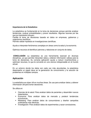 Importancia de la Estadística
La estadística es fundamental en la toma de decisiones porque permite analizar
tendencias, evaluar probabilidades y prever resultados. Algunas razones por las
que es importante incluyen:
Facilita la toma de decisiones basada en datos en empresas, gobiernos y
organismos científicos.
Permite validar hipótesis en investigaciones científicas.
Ayuda a interpretar fenómenos complejos en áreas como la salud y la economía.
Optimiza recursos al identificar patrones y relaciones en conjunto de datos.
CONCLUSIÓN: La estadística es una herramienta esencial en diversas
disciplinas, ya que permite interpretar datos y obtener información valiosa para la
toma de decisiones. Su correcta aplicación ayuda a reducir incertidumbres y
optimizar recursos, lo que la convierte en una ciencia indispensable en el mundo
actual.
En un entorno donde los datos son cada vez más abundantes, la estadística
desempeña un papel clave en la generación de conocimiento y la solución de
problemas en múltiples campos.
Aplicación
La estadística es súper útil en muchas áreas. Se usa para analizar datos y obtener
información útil para tomar decisiones.
Se utiliza en:
 Ciencias de la salud: Para analizar datos de pacientes y desarrollar nuevos
tratamientos.
 Economía: Para analizar datos de mercado y predecir tendencias
económicas.
 Marketing: Para analizar datos de consumidores y diseñar campañas
publicitarias más efectivas.
 Investigación: Para analizar datos de experimentos y sacar conclusiones.
 