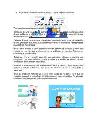  Ingeniería: Para analizar datos de productos y mejorar su diseño.
CONCEPTOS ESTADISTICOS
Términos fundamentales en los métodos estadísticos
•Hipótesis: Es una suposición o afirmación que se plantea sobre una característica
de una población y que se somete a prueba mediante métodos estadísticos para
determinar su validez.
•Variable: Es una característica o propiedad que puede variar entre los individuos
de una población o muestra. Las variables pueden ser cualitativas (categóricas) o
cuantitativas (numéricas).
•Dato: Es la medida o valor específico que se obtiene al observar o medir una
variable en un individuo o elemento de la población o muestra. Pueden ser
cuantitativos o cualititativos.
•Población: Es el conjunto completo de individuos, objetos o eventos que
comparten una característica común y sobre los cuales se desea obtener
información en un estudio estadístico.
•Muestra: Es un subconjunto representativo de la población, seleccionado para
realizar el estudio estadístico, con el fin de inferir conclusiones sobre toda la
población.
•Nivel de medición nominal: Es el nivel más básico de medición en el que las
variables se clasifican en categorías distintas sin un orden específico. Por ejemplo,
el color de ojos o el género son variables nominales.
 