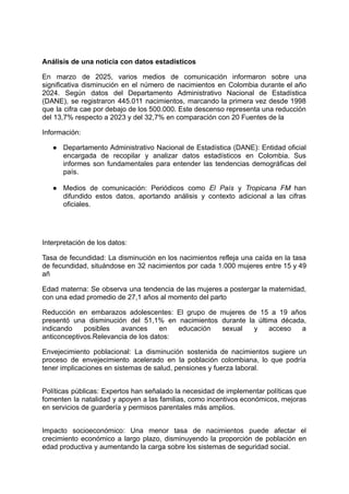 Análisis de una noticia con datos estadísticos
​
En marzo de 2025, varios medios de comunicación informaron sobre una
significativa disminución en el número de nacimientos en Colombia durante el año
2024. Según datos del Departamento Administrativo Nacional de Estadística
(DANE), se registraron 445.011 nacimientos, marcando la primera vez desde 1998
que la cifra cae por debajo de los 500.000. Este descenso representa una reducción
del 13,7% respecto a 2023 y del 32,7% en comparación con 20 Fuentes de la
Información:
●​ Departamento Administrativo Nacional de Estadística (DANE): Entidad oficial
encargada de recopilar y analizar datos estadísticos en Colombia. Sus
informes son fundamentales para entender las tendencias demográficas del
país.​
​
●​ Medios de comunicación: Periódicos como El País y Tropicana FM han
difundido estos datos, aportando análisis y contexto adicional a las cifras
oficiales.​
Interpretación de los datos:
Tasa de fecundidad: La disminución en los nacimientos refleja una caída en la tasa
de fecundidad, situándose en 32 nacimientos por cada 1.000 mujeres entre 15 y 49
añ
Edad materna: Se observa una tendencia de las mujeres a postergar la maternidad,
con una edad promedio de 27,1 años al momento del parto
Reducción en embarazos adolescentes: El grupo de mujeres de 15 a 19 años
presentó una disminución del 51,1% en nacimientos durante la última década,
indicando posibles avances en educación sexual y acceso a
anticonceptivos.Relevancia de los datos:
Envejecimiento poblacional: La disminución sostenida de nacimientos sugiere un
proceso de envejecimiento acelerado en la población colombiana, lo que podría
tener implicaciones en sistemas de salud, pensiones y fuerza laboral.​
​
Políticas públicas: Expertos han señalado la necesidad de implementar políticas que
fomenten la natalidad y apoyen a las familias, como incentivos económicos, mejoras
en servicios de guardería y permisos parentales más amplios.​
​
Impacto socioeconómico: Una menor tasa de nacimientos puede afectar el
crecimiento económico a largo plazo, disminuyendo la proporción de población en
edad productiva y aumentando la carga sobre los sistemas de seguridad social.
 