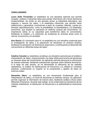 CONCLUSIONES
Laura Sofía Fernández La estadística es una disciplina esencial que permite
recopilar, analizar e interpretar datos para extraer información útil y tomar decisiones
fundamentadas. Se divide en dos grandes ramas: la estadística descriptiva, que
organiza y resume los datos, y la estadística inferencial, que permite hacer
predicciones y generalizar conclusiones a partir de muestras. Además, cuenta con
diversas especializaciones, como la probabilidad, la bioestadística y la estadística
económica, que amplían su aplicación en distintos campos del conocimiento. Su
importancia radica en su capacidad para transformar datos en conocimiento,
facilitando el análisis y la resolución de problemas en diversas áreas como la
ciencia, la economía y la sociedad.
Ana García: En conclusión para mí, la estadística es una disciplina sustancial para
la investigación de datos y la adquisición de decisiones en diversos ámbitos,
facilitando la percepción de fenómenos engorrosos y contribuyendo al desarrollo del
conocimiento en diferentes áreas del saber.
Catalina Caicedo:La estadística constituye una disciplina esencial para el análisis e
interpretación de datos, proporcionando una base sólida para la toma de decisiones
en diversas áreas del conocimiento. Su aplicación permite estructurar la información
de manera ordenada, facilitando evaluaciones rigurosas sobre distintos fenómenos.
A lo largo de este estudio, se ha demostrado la relevancia de los métodos
estadísticos, el análisis de distribuciones de frecuencia y su utilidad en contextos
prácticos, evidenciando su impacto en la comprensión y gestión de datos en
entornos reales.
Samantha Otero: La estadística es una herramienta fundamental para la
interpretación de datos y la toma de decisiones en distintos campos. Su aplicación
permite organizar la información de manera clara, facilitando análisis críticos sobre
diferentes fenómenos. Durante este trabajo, se ha evidenciado la importancia de los
métodos estadísticos, la distribución de frecuencias y su aplicabilidad en escenarios
reales.
 