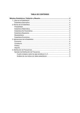 TABLA DE CONTENIDO
Métodos Estadísticos, Población y Muestra....................................................................... 4
1. ¿Qué es la Estadística?................................................................................................. 4
Estadística Descriptiva................................................................................................. 4
2. Ramas de la Estadística.................................................................................................5
Probabilidad................................................................................................................. 5
Estadística Matemática................................................................................................ 5
Estadística No Paramétrica..........................................................................................5
Estadística Bayesiana.................................................................................................. 5
Bioestadística............................................................................................................... 5
Estadística Económica................................................................................................. 6
3. Aplicaciones de la Estadística........................................................................................6
Economía..................................................................................................................... 6
Contaduría....................................................................................................................6
Política..........................................................................................................................7
Deporte.........................................................................................................................7
4. Distribución de Frecuencias...........................................................................................8
Ejemplo de Distribución de Frecuencia........................................................................8
Cuadro sinóptico sobre los ejes temáticos 2 y 3.................................................... 9
Análisis de una noticia con datos estadísticos....................................................... 9
 