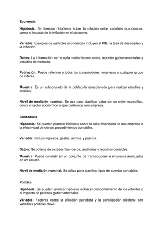 Economía
Hipótesis: Se formulan hipótesis sobre la relación entre variables económicas,
como el impacto de la inflación en el consumo.​
Variable: Ejemplos de variables económicas incluyen el PIB, la tasa de desempleo y
la inflación.​
Datos: La información se recopila mediante encuestas, reportes gubernamentales y
estudios de mercado.​
Población: Puede referirse a todos los consumidores, empresas o cualquier grupo
de interés.​
Muestra: Es un subconjunto de la población seleccionado para realizar estudios y
análisis.​
Nivel de medición nominal: Se usa para clasificar datos sin un orden específico,
como el sector económico al que pertenece una empresa.​
Contaduría
Hipótesis: Se pueden plantear hipótesis sobre la salud financiera de una empresa o
la efectividad de ciertos procedimientos contables.​
Variable: Incluye ingresos, gastos, activos y pasivos.​
Datos: Se obtiene de estados financieros, auditorías y registros contables.
Muestra: Puede consistir en un conjunto de transacciones o empresas analizadas
en un estudio.​
Nivel de medición nominal: Se utiliza para clasificar tipos de cuentas contables.​
Política
Hipótesis: Se pueden analizar hipótesis sobre el comportamiento de los votantes o
el impacto de políticas gubernamentales.
Variable: Factores como la afiliación partidista y la participación electoral son
variables políticas clave.​
 