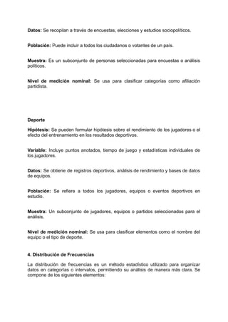 Datos: Se recopilan a través de encuestas, elecciones y estudios sociopolíticos.​
Población: Puede incluir a todos los ciudadanos o votantes de un país.​
Muestra: Es un subconjunto de personas seleccionadas para encuestas o análisis
políticos.​
Nivel de medición nominal: Se usa para clasificar categorías como afiliación
partidista.​
Deporte
Hipótesis: Se pueden formular hipótesis sobre el rendimiento de los jugadores o el
efecto del entrenamiento en los resultados deportivos.​
Variable: Incluye puntos anotados, tiempo de juego y estadísticas individuales de
los jugadores.​
Datos: Se obtiene de registros deportivos, análisis de rendimiento y bases de datos
de equipos.​
Población: Se refiere a todos los jugadores, equipos o eventos deportivos en
estudio.​
Muestra: Un subconjunto de jugadores, equipos o partidos seleccionados para el
análisis.​
Nivel de medición nominal: Se usa para clasificar elementos como el nombre del
equipo o el tipo de deporte.​
4. Distribución de Frecuencias
La distribución de frecuencias es un método estadístico utilizado para organizar
datos en categorías o intervalos, permitiendo su análisis de manera más clara. Se
compone de los siguientes elementos:
 