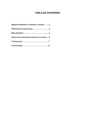 TABLA DE CONTENIDO
Métodos estadísticos: Población y muestra………3
Distribución de frecuencias…………………………..4
Mapa Sinóptico………………………………………….5
Noticia de acontecimiento actual en el mundo…...6
Conclusiones……………………………………………7
Links del blog…………………………………………..8
 