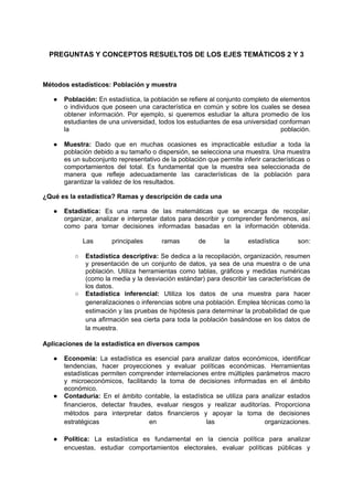 PREGUNTAS Y CONCEPTOS RESUELTOS DE LOS EJES TEMÁTICOS 2 Y 3
Métodos estadísticos: Población y muestra
● Población: En estadística, la población se refiere al conjunto completo de elementos
o individuos que poseen una característica en común y sobre los cuales se desea
obtener información. Por ejemplo, si queremos estudiar la altura promedio de los
estudiantes de una universidad, todos los estudiantes de esa universidad conforman
la población.
● Muestra: Dado que en muchas ocasiones es impracticable estudiar a toda la
población debido a su tamaño o dispersión, se selecciona una muestra. Una muestra
es un subconjunto representativo de la población que permite inferir características o
comportamientos del total. Es fundamental que la muestra sea seleccionada de
manera que refleje adecuadamente las características de la población para
garantizar la validez de los resultados.
¿Qué es la estadística? Ramas y descripción de cada una
● Estadística: Es una rama de las matemáticas que se encarga de recopilar,
organizar, analizar e interpretar datos para describir y comprender fenómenos, así
como para tomar decisiones informadas basadas en la información obtenida.
Las principales ramas de la estadística son:
○ Estadística descriptiva: Se dedica a la recopilación, organización, resumen
y presentación de un conjunto de datos, ya sea de una muestra o de una
población. Utiliza herramientas como tablas, gráficos y medidas numéricas
(como la media y la desviación estándar) para describir las características de
los datos.
○ Estadística inferencial: Utiliza los datos de una muestra para hacer
generalizaciones o inferencias sobre una población. Emplea técnicas como la
estimación y las pruebas de hipótesis para determinar la probabilidad de que
una afirmación sea cierta para toda la población basándose en los datos de
la muestra.
Aplicaciones de la estadística en diversos campos
● Economía: La estadística es esencial para analizar datos económicos, identificar
tendencias, hacer proyecciones y evaluar políticas económicas. Herramientas
estadísticas permiten comprender interrelaciones entre múltiples parámetros macro
y microeconómicos, facilitando la toma de decisiones informadas en el ámbito
económico.
● Contaduría: En el ámbito contable, la estadística se utiliza para analizar estados
financieros, detectar fraudes, evaluar riesgos y realizar auditorías. Proporciona
métodos para interpretar datos financieros y apoyar la toma de decisiones
estratégicas en las organizaciones.
● Política: La estadística es fundamental en la ciencia política para analizar
encuestas, estudiar comportamientos electorales, evaluar políticas públicas y
 