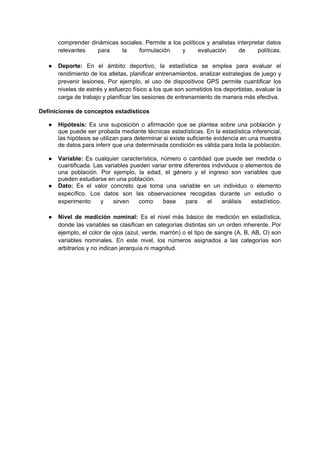 comprender dinámicas sociales. Permite a los políticos y analistas interpretar datos
relevantes para la formulación y evaluación de políticas.
● Deporte: En el ámbito deportivo, la estadística se emplea para evaluar el
rendimiento de los atletas, planificar entrenamientos, analizar estrategias de juego y
prevenir lesiones. Por ejemplo, el uso de dispositivos GPS permite cuantificar los
niveles de estrés y esfuerzo físico a los que son sometidos los deportistas, evaluar la
carga de trabajo y planificar las sesiones de entrenamiento de manera más efectiva.
Definiciones de conceptos estadísticos
● Hipótesis: Es una suposición o afirmación que se plantea sobre una población y
que puede ser probada mediante técnicas estadísticas. En la estadística inferencial,
las hipótesis se utilizan para determinar si existe suficiente evidencia en una muestra
de datos para inferir que una determinada condición es válida para toda la población.
● Variable: Es cualquier característica, número o cantidad que puede ser medida o
cuantificada. Las variables pueden variar entre diferentes individuos o elementos de
una población. Por ejemplo, la edad, el género y el ingreso son variables que
pueden estudiarse en una población.
● Dato: Es el valor concreto que toma una variable en un individuo o elemento
específico. Los datos son las observaciones recogidas durante un estudio o
experimento y sirven como base para el análisis estadístico.
● Nivel de medición nominal: Es el nivel más básico de medición en estadística,
donde las variables se clasifican en categorías distintas sin un orden inherente. Por
ejemplo, el color de ojos (azul, verde, marrón) o el tipo de sangre (A, B, AB, O) son
variables nominales. En este nivel, los números asignados a las categorías son
arbitrarios y no indican jerarquía ni magnitud.
 