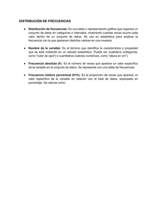 DISTRIBUCIÓN DE FRECUENCIAS
● Distribución de frecuencias: Es una tabla o representación gráfica que organiza un
conjunto de datos en categorías o intervalos, mostrando cuántas veces ocurre cada
valor dentro de un conjunto de datos. Se usa en estadística para analizar la
frecuencia con la que aparecen distintos valores en una muestra.
● Nombre de la variable: Es el término que identifica la característica o propiedad
que se está midiendo en un estudio estadístico. Puede ser cualitativa (categorías,
como "color de ojos") o cuantitativa (valores numéricos, como "altura en cm").
● Frecuencia absoluta (fi): Es el número de veces que aparece un valor específico
de la variable en el conjunto de datos. Se representa con una tabla de frecuencias.
● Frecuencia relativa porcentual (fri%): Es la proporción de veces que aparece un
valor específico de la variable en relación con el total de datos, expresada en
porcentaje. Se calcula como:
 