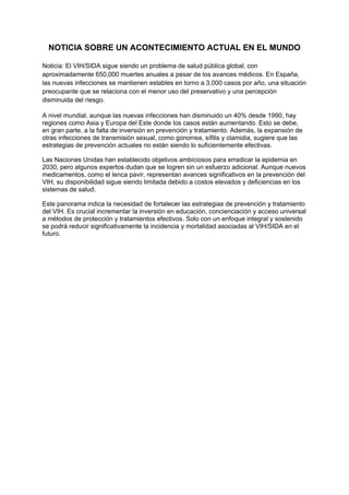 NOTICIA SOBRE UN ACONTECIMIENTO ACTUAL EN EL MUNDO
Noticia: El VIH/SIDA sigue siendo un problema de salud pública global, con
aproximadamente 650,000 muertes anuales a pesar de los avances médicos. En España,
las nuevas infecciones se mantienen estables en torno a 3,000 casos por año, una situación
preocupante que se relaciona con el menor uso del preservativo y una percepción
disminuida del riesgo.
A nivel mundial, aunque las nuevas infecciones han disminuido un 40% desde 1990, hay
regiones como Asia y Europa del Este donde los casos están aumentando. Esto se debe,
en gran parte, a la falta de inversión en prevención y tratamiento. Además, la expansión de
otras infecciones de transmisión sexual, como gonorrea, sífilis y clamidia, sugiere que las
estrategias de prevención actuales no están siendo lo suficientemente efectivas.
Las Naciones Unidas han establecido objetivos ambiciosos para erradicar la epidemia en
2030, pero algunos expertos dudan que se logren sin un esfuerzo adicional. Aunque nuevos
medicamentos, como el lenca pavir, representan avances significativos en la prevención del
VIH, su disponibilidad sigue siendo limitada debido a costos elevados y deficiencias en los
sistemas de salud.
Este panorama indica la necesidad de fortalecer las estrategias de prevención y tratamiento
del VIH. Es crucial incrementar la inversión en educación, concienciación y acceso universal
a métodos de protección y tratamientos efectivos. Solo con un enfoque integral y sostenido
se podrá reducir significativamente la incidencia y mortalidad asociadas al VIH/SIDA en el
futuro.
 