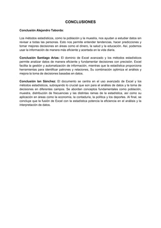 CONCLUSIONES
Conclusión Alejandro Taborda:
Los métodos estadísticos, como la población y la muestra, nos ayudan a estudiar datos sin
revisar a todas las personas. Esto nos permite entender tendencias, hacer predicciones y
tomar mejores decisiones en áreas como el dinero, la salud y la educación. Así, podemos
usar la información de manera más eficiente y acertada en la vida diaria.
Conclusión Santiago Arias: El dominio de Excel avanzado y los métodos estadísticos
permite analizar datos de manera eficiente y fundamentar decisiones con precisión. Excel
facilita la gestión y automatización de información, mientras que la estadística proporciona
herramientas para identificar patrones y relaciones, Su combinación optimiza el análisis y
mejora la toma de decisiones basadas en datos.
Conclusión Ian Sánchez: El documento se centra en el uso avanzado de Excel y los
métodos estadísticos, subrayando lo crucial que son para el análisis de datos y la toma de
decisiones en diferentes campos. Se abordan conceptos fundamentales como población,
muestra, distribución de frecuencias y las distintas ramas de la estadística, así como su
aplicación en áreas como la economía, la contaduría, la política y los deportes. Al final, se
concluye que la fusión de Excel con la estadística potencia la eficiencia en el análisis y la
interpretación de datos.
 