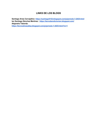 LINKS DE LOS BLOGS
Santiago Arias Carvajalino: https://santiago0152.blogspot.com/p/periodo-1-2025.html
Ian Santiago Sánchez Martínez : https://tecnobendicionian.blogspot.com/
Alejandro Taborda:
https://tecnoalmasallaa.blogspot.com/p/periodo-1-2025.html?m=1
 