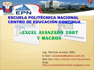 Ing. Patricia Acosta, MSc.  E-mail:  [email_address] Web site:  http://saccec.com/educacion/ Blog:  http://aulaexcelavanzado.blogspot.com/   EXCEL AVANZADO 2007 Y MACROS ESCUELA POLITÉCNICA NACIONAL CENTRO DE EDUCACIÓN CONTINUA 