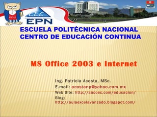 Ing. Patricia Acosta, MSc.  E-mail:  [email_address] Web Site:  http://saccec.com/educacion/ Blog:  http://aulaexcelavanzado.blogspot.com/   MS Office 2003 e Internet ESCUELA POLITÉCNICA NACIONAL CENTRO DE EDUCACIÓN CONTINUA 
