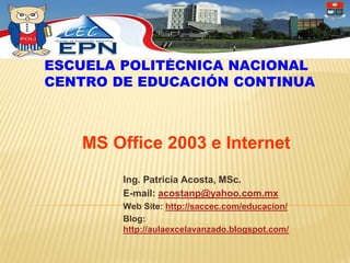 ESCUELA POLITÉCNICA NACIONAL
CENTRO DE EDUCACIÓN CONTINUA



   MS Office 2003 e Internet
        Ing. Patricia Acosta, MSc.
        E-mail: acostanp@yahoo.com.mx
        Web Site: http://saccec.com/educacion/
        Blog:
        http://aulaexcelavanzado.blogspot.com/
 