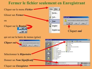 Fermer le fichier seulement en Enregistrant Cliquer  oui Cliquer sur le menu  Fichier Glisser sur  Fermer ou  Cliquer sur le  Bouton qui est sur la barre de menus (grise) Cliquer oui Sélectionner le  Répertoire Donner un  Nom Significatif Cliquer sur  Enregistrer 