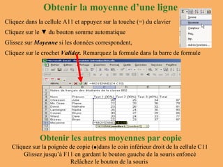 Obtenir la moyenne d’une ligne Cliquez dans la cellule A11 et appuyez sur la touche (=) du clavier Cliquez sur le  ▼ du  bouton somme automatique Glissez sur  Moyenne  si les données correspondent, Cliquez sur le crochet  Valider.  Remarquez la formule dans la barre de formule Obtenir les autres moyennes par copie Cliquez sur la poignée de copie (  )dans le coin inférieur droit de la cellule C11 Glissez jusqu’à F11 en gardant le bouton gauche de la souris enfoncé Relâchez le bouton de la souris  