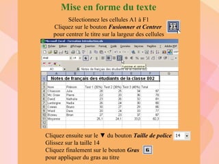 Mise en forme du texte Sélectionnez les cellules A1 à F1 Cliquez sur le bouton  Fusionner et Centrer   pour centrer le titre sur la largeur des cellules Cliquez ensuite sur le  ▼ du bouton  Taille de police  Glissez sur la taille 14 Cliquez finalement sur le bouton  Gras pour appliquer du gras au titre 