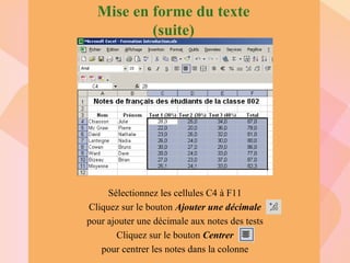 Mise en forme du texte (suite) Sélectionnez les cellules C4 à F11 Cliquez sur le bouton  Ajouter une décimale pour ajouter une décimale aux notes des tests Cliquez sur le bouton  Centrer pour centrer les notes dans la colonne 