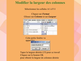 Modifier la largeur des colonnes Sélectionnez les cellules A1 à F11 Cliquez sur  Format Glissez sur  Colonne  et sur  Largeur   Tapez la largeur désirée (15) pour ce travail Cliquez sur le bouton OK pour obtenir la largeur de colonnes désirée Cette petite fenêtre va apparaître 