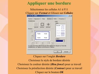 Sélectionnez les cellules A1 à F11 Cliquez sur  Format  et   Glissez sur  Cellules Cliquez sur l’onglet  Bordure Choisissez le style de bordure désirée Choisissez la couleur désirée ( Bleu foncé ) pour ce travail Choisissez la présélection désirée ( Contour ) pour ce travail Cliquez sur le bouton  OK Appliquer une bordure Cette fenêtre va apparaître 