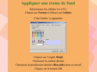 Sélectionnez les cellules A1 à F11 Cliquez sur  Format  et   Glissez sur  Cellules Cliquez sur l’onglet  Motifs Choisissez la couleur désirée Choisissez la présélection désirée ( Bleu pâle ) pour ce travail Cliquez sur le bouton OK Cette fenêtre va apparaître Appliquer une trame de fond 