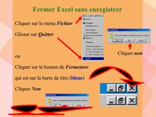 Fermer Excel sans enregistrer Cliquer sur le menu  Fichier Glisser sur  Quitter ou Cliquer sur le bouton de  Fermeture qui est sur la barre de titre ( bleue ) Cliquer  Non Cliquer  non 