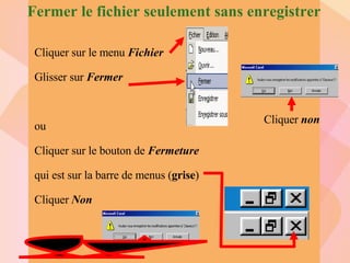Fermer le fichier seulement sans enregistrer Cliquer sur le menu  Fichier Glisser sur  Fermer ou Cliquer sur le bouton de  Fermeture qui est sur la barre de menus ( grise ) Cliquer  Non Cliquer  non 