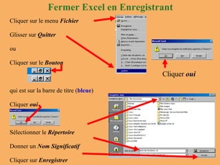 Cliquer sur le menu  Fichier Glisser sur  Quitter ou  Cliquer sur le  Bouton qui est sur la barre de titre ( bleue ) Cliquer  oui Sélectionner le  Répertoire Donner un  Nom Significatif Cliquer sur  Enregistrer Fermer Excel en Enregistrant Cliquer  oui 