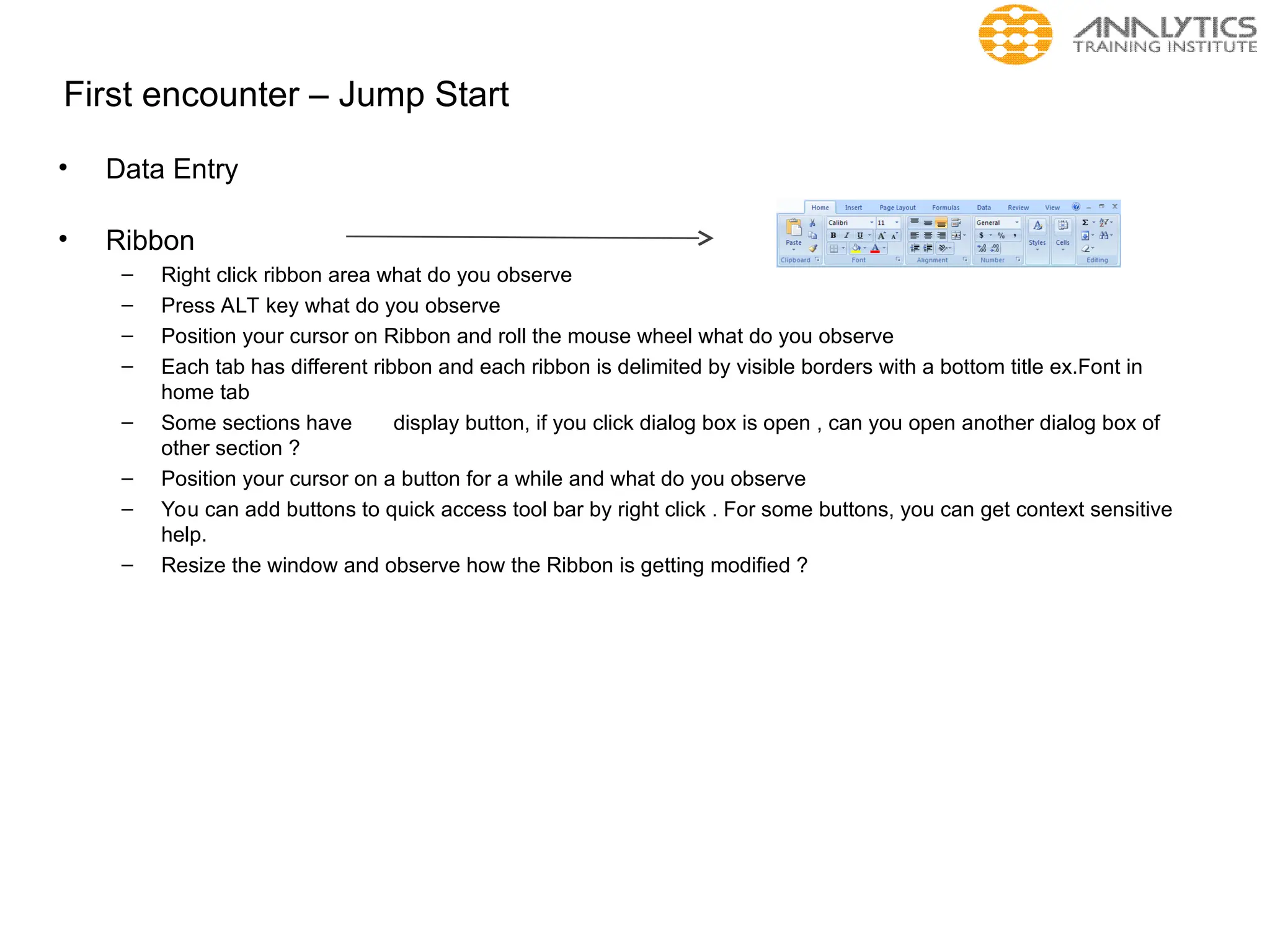 First encounter – Jump Start
• Data Entry
• Ribbon
– Right click ribbon area what do you observe
– Press ALT key what do you observe
– Position your cursor on Ribbon and roll the mouse wheel what do you observe
– Each tab has different ribbon and each ribbon is delimited by visible borders with a bottom title ex.Font in
home tab
– Some sections have display button, if you click dialog box is open , can you open another dialog box of
other section ?
– Position your cursor on a button for a while and what do you observe
– You can add buttons to quick access tool bar by right click . For some buttons, you can get context sensitive
help.
– Resize the window and observe how the Ribbon is getting modified ?
 