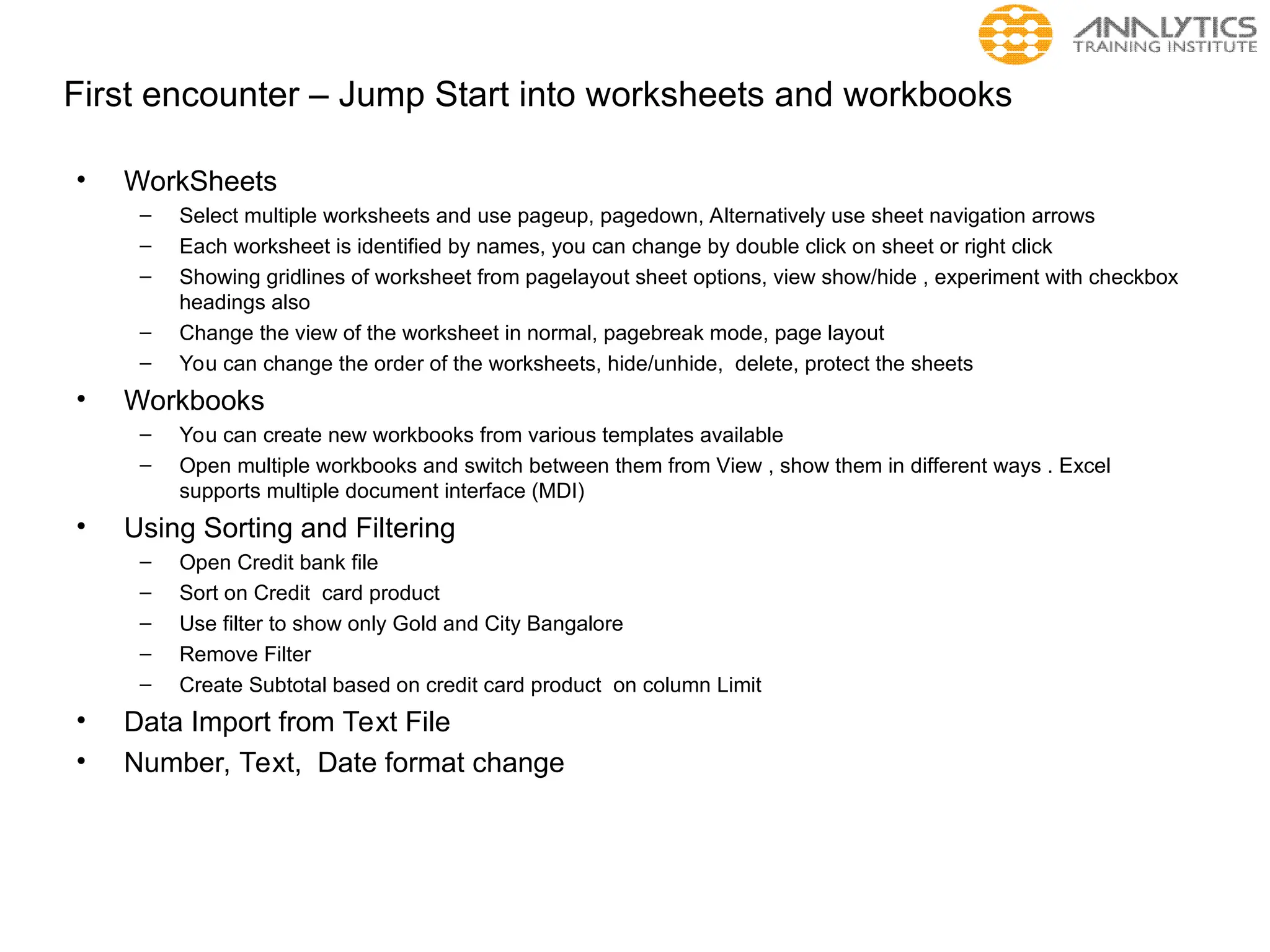 First encounter – Jump Start into worksheets and workbooks
• WorkSheets
– Select multiple worksheets and use pageup, pagedown, Alternatively use sheet navigation arrows
– Each worksheet is identified by names, you can change by double click on sheet or right click
– Showing gridlines of worksheet from pagelayout sheet options, view show/hide , experiment with checkbox
headings also
– Change the view of the worksheet in normal, pagebreak mode, page layout
– You can change the order of the worksheets, hide/unhide, delete, protect the sheets
• Workbooks
– You can create new workbooks from various templates available
– Open multiple workbooks and switch between them from View , show them in different ways . Excel
supports multiple document interface (MDI)
• Using Sorting and Filtering
– Open Credit bank file
– Sort on Credit card product
– Use filter to show only Gold and City Bangalore
– Remove Filter
– Create Subtotal based on credit card product on column Limit
• Data Import from Text File
• Number, Text, Date format change
 