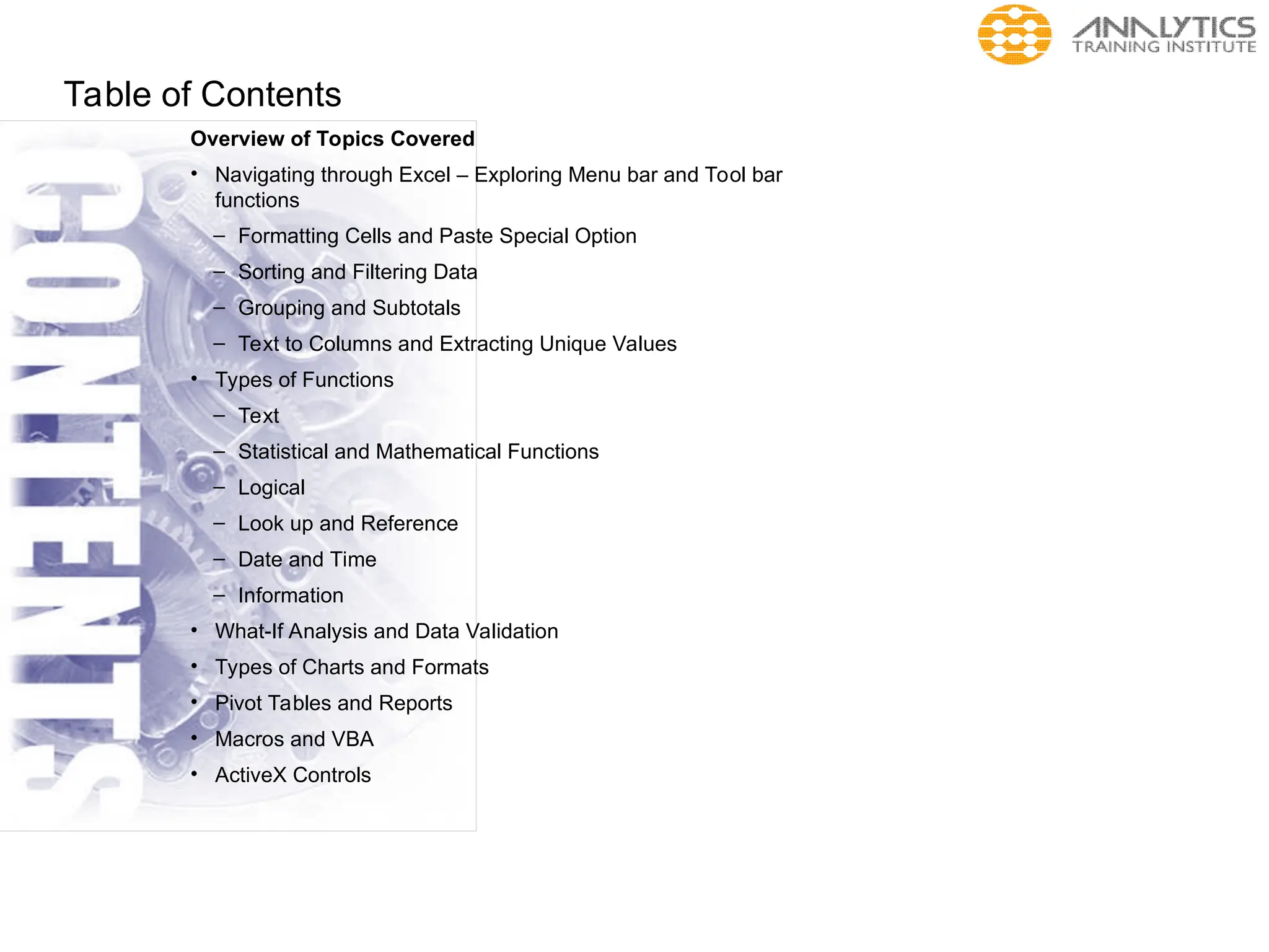 Table of Contents
Overview of Topics Covered
• Navigating through Excel – Exploring Menu bar and Tool bar
functions
– Formatting Cells and Paste Special Option
– Sorting and Filtering Data
– Grouping and Subtotals
– Text to Columns and Extracting Unique Values
• Types of Functions
– Text
– Statistical and Mathematical Functions
– Logical
– Look up and Reference
– Date and Time
– Information
• What-If Analysis and Data Validation
• Types of Charts and Formats
• Pivot Tables and Reports
• Macros and VBA
• ActiveX Controls
 