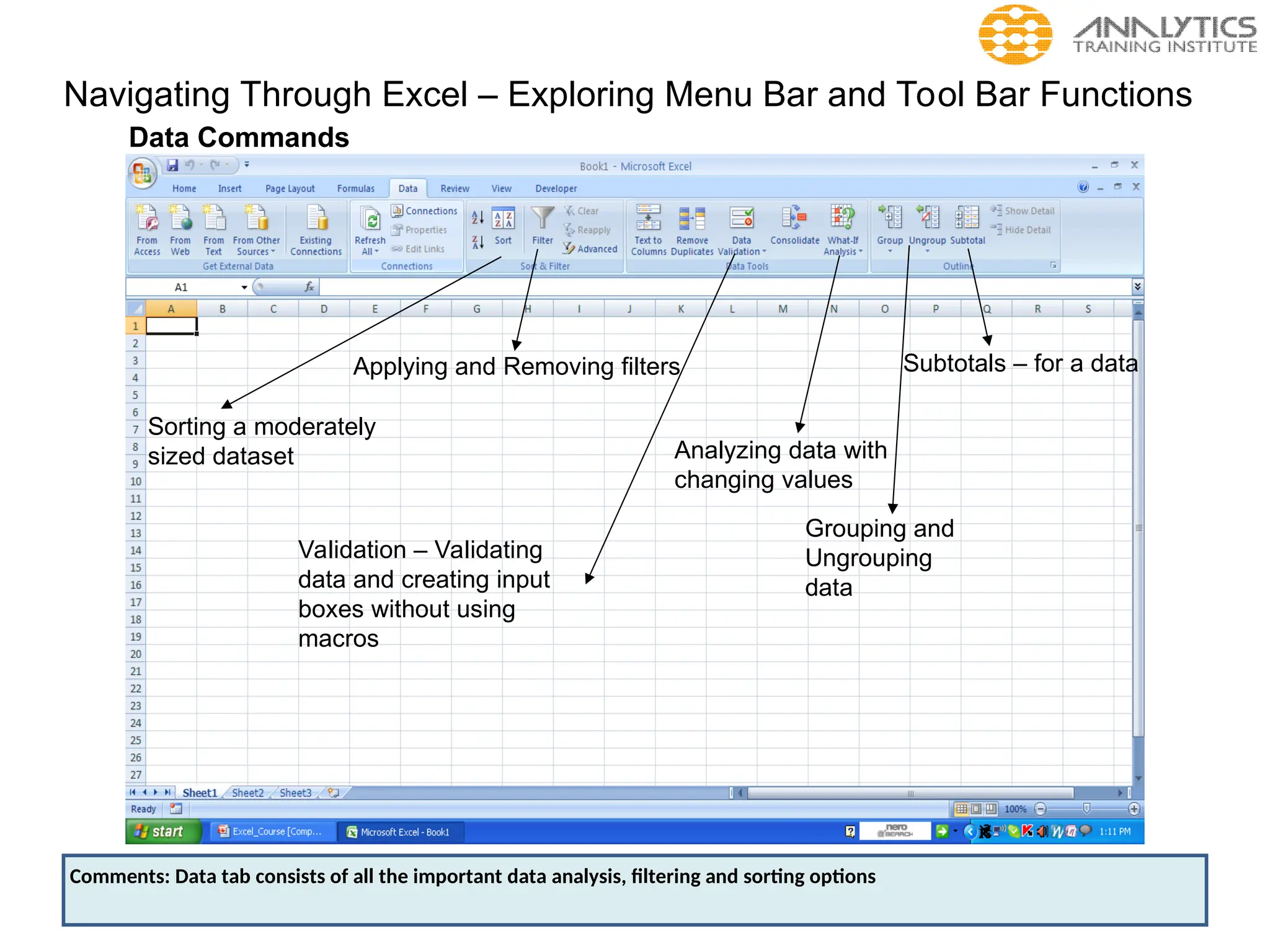 Navigating Through Excel – Exploring Menu Bar and Tool Bar Functions
Data Commands
Sorting a moderately
sized dataset
Applying and Removing filters
Validation – Validating
data and creating input
boxes without using
macros
Grouping and
Ungrouping
data
Subtotals – for a data
Analyzing data with
changing values
Comments: Data tab consists of all the important data analysis, filtering and sorting options
 