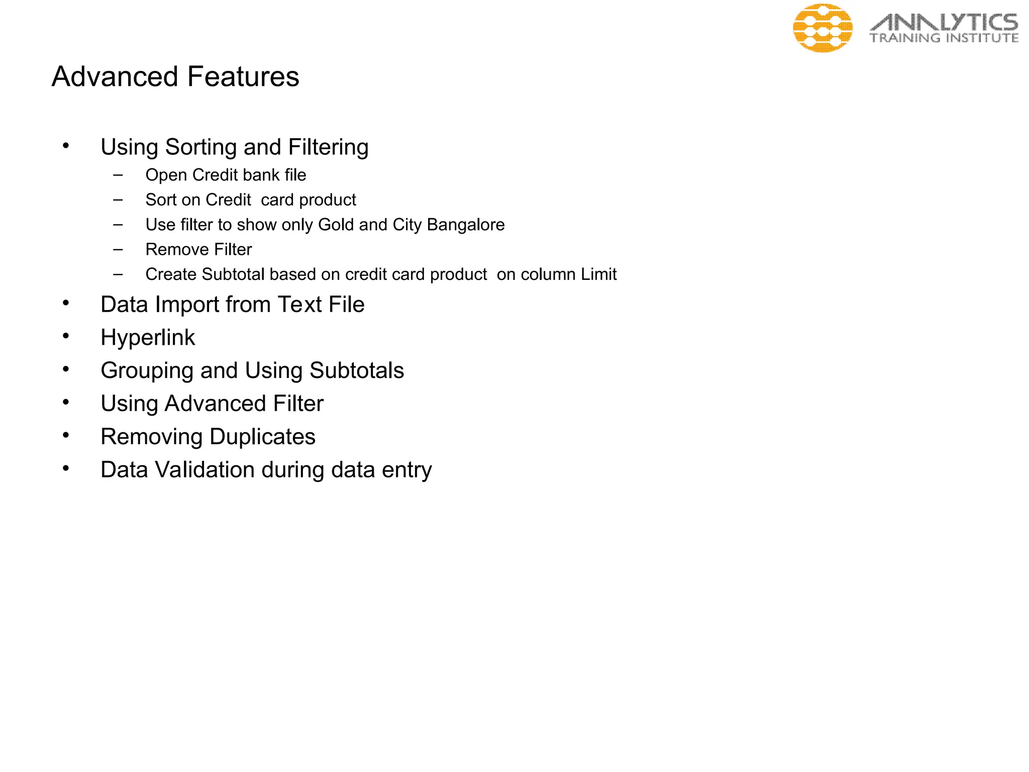 Advanced Features
• Using Sorting and Filtering
– Open Credit bank file
– Sort on Credit card product
– Use filter to show only Gold and City Bangalore
– Remove Filter
– Create Subtotal based on credit card product on column Limit
• Data Import from Text File
• Hyperlink
• Grouping and Using Subtotals
• Using Advanced Filter
• Removing Duplicates
• Data Validation during data entry
 