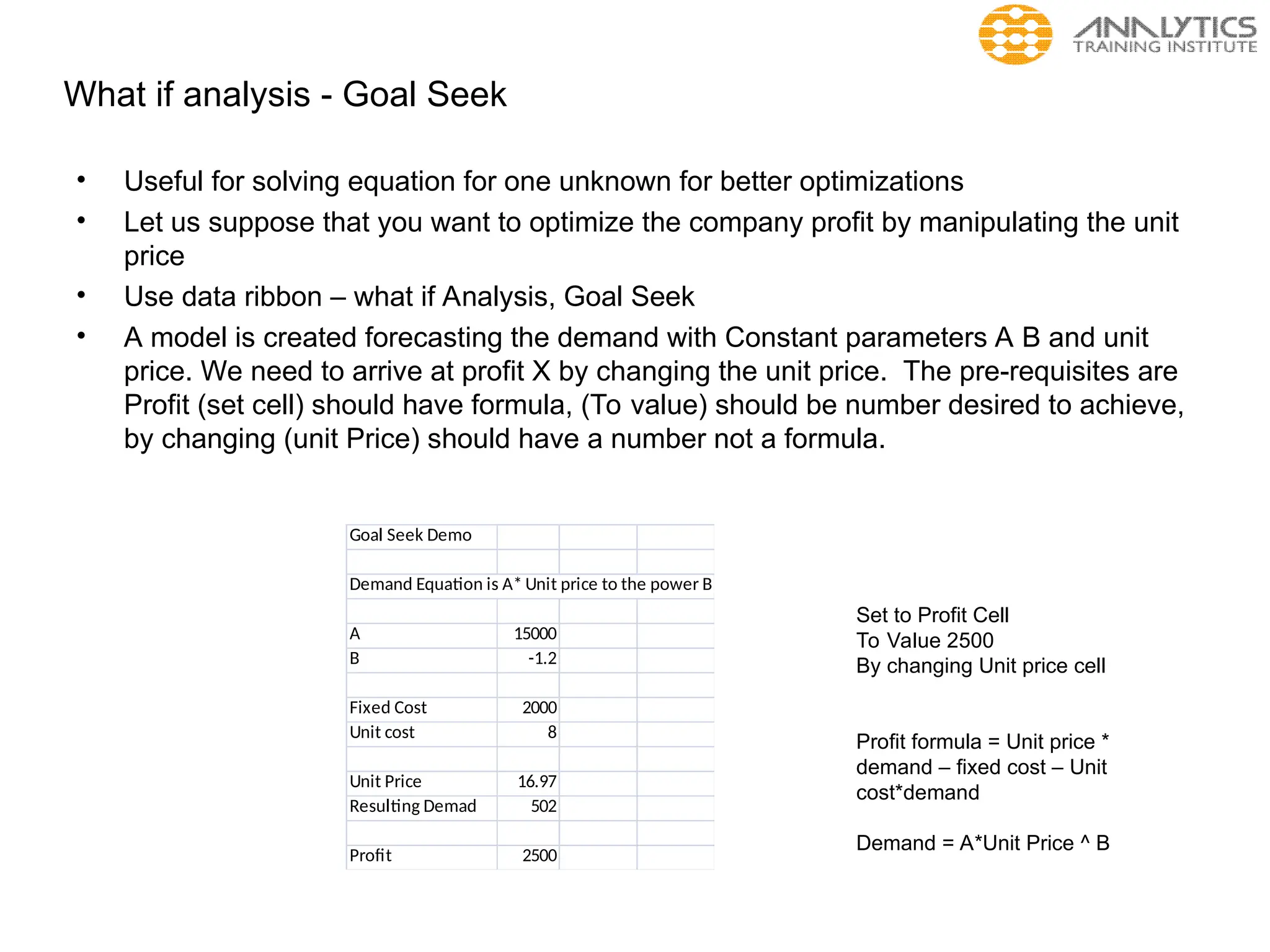 What if analysis - Goal Seek
• Useful for solving equation for one unknown for better optimizations
• Let us suppose that you want to optimize the company profit by manipulating the unit
price
• Use data ribbon – what if Analysis, Goal Seek
• A model is created forecasting the demand with Constant parameters A B and unit
price. We need to arrive at profit X by changing the unit price. The pre-requisites are
Profit (set cell) should have formula, (To value) should be number desired to achieve,
by changing (unit Price) should have a number not a formula.
Goal Seek Demo
Demand Equation is A* Unit price to the power B
A 15000
B -1.2
Fixed Cost 2000
Unit cost 8
Unit Price 16.97
Resulting Demad 502
Profit 2500
Set to Profit Cell
To Value 2500
By changing Unit price cell
Profit formula = Unit price *
demand – fixed cost – Unit
cost*demand
Demand = A*Unit Price ^ B
 