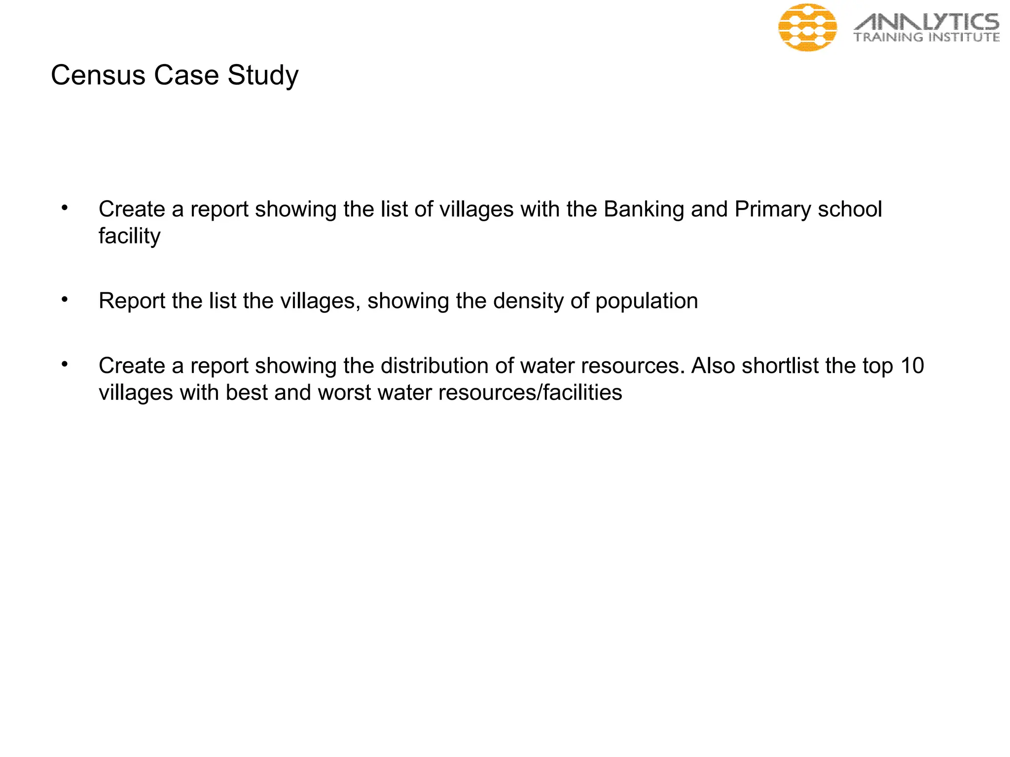 Census Case Study
• Create a report showing the list of villages with the Banking and Primary school
facility
• Report the list the villages, showing the density of population
• Create a report showing the distribution of water resources. Also shortlist the top 10
villages with best and worst water resources/facilities
 