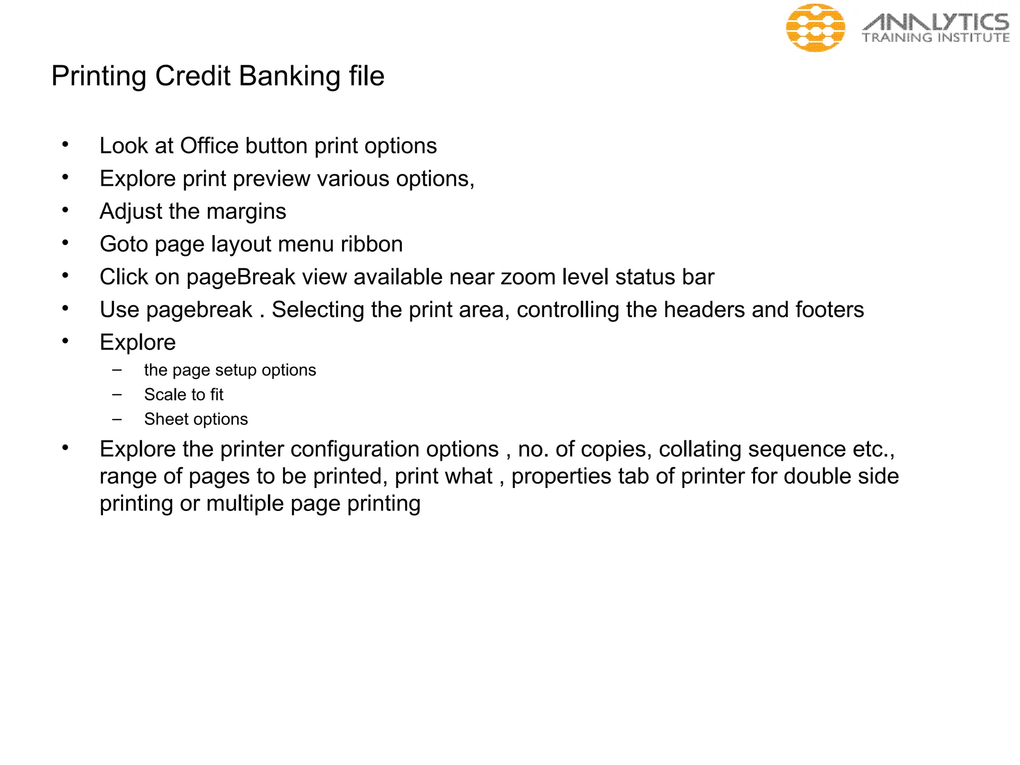 Printing Credit Banking file
• Look at Office button print options
• Explore print preview various options,
• Adjust the margins
• Goto page layout menu ribbon
• Click on pageBreak view available near zoom level status bar
• Use pagebreak . Selecting the print area, controlling the headers and footers
• Explore
– the page setup options
– Scale to fit
– Sheet options
• Explore the printer configuration options , no. of copies, collating sequence etc.,
range of pages to be printed, print what , properties tab of printer for double side
printing or multiple page printing
 